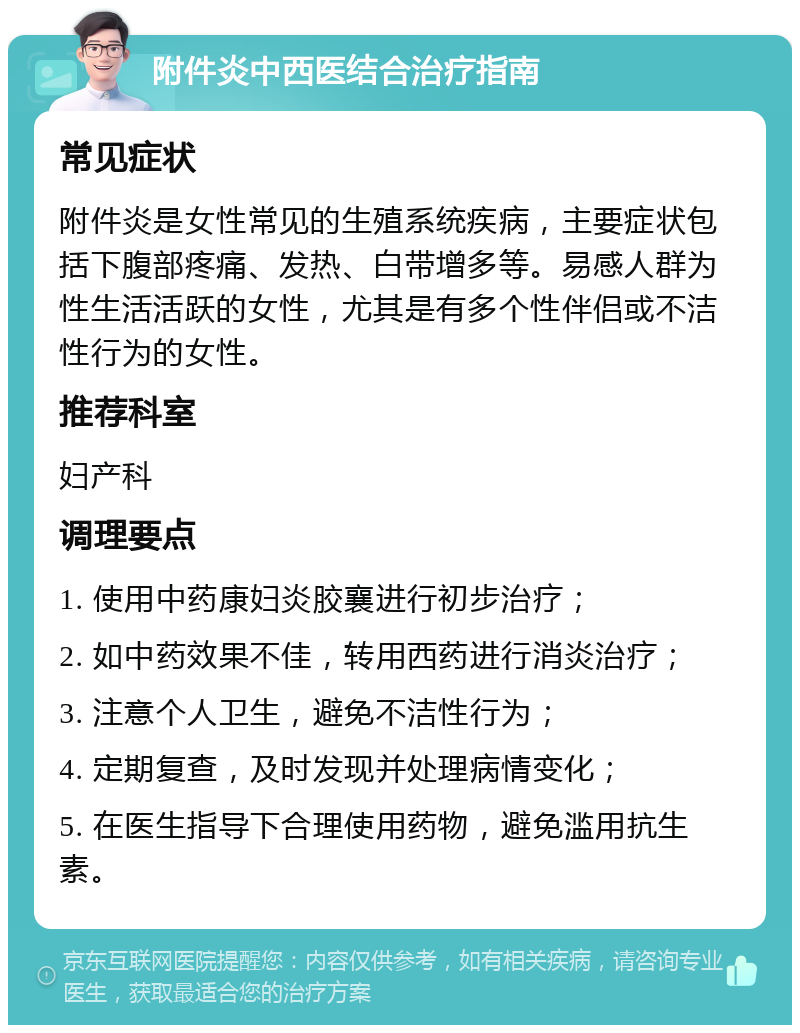 附件炎中西医结合治疗指南 常见症状 附件炎是女性常见的生殖系统疾病，主要症状包括下腹部疼痛、发热、白带增多等。易感人群为性生活活跃的女性，尤其是有多个性伴侣或不洁性行为的女性。 推荐科室 妇产科 调理要点 1. 使用中药康妇炎胶襄进行初步治疗； 2. 如中药效果不佳，转用西药进行消炎治疗； 3. 注意个人卫生，避免不洁性行为； 4. 定期复查，及时发现并处理病情变化； 5. 在医生指导下合理使用药物，避免滥用抗生素。