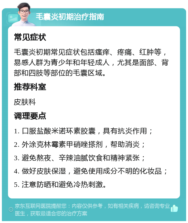 毛囊炎初期治疗指南 常见症状 毛囊炎初期常见症状包括瘙痒、疼痛、红肿等，易感人群为青少年和年轻成人，尤其是面部、背部和四肢等部位的毛囊区域。 推荐科室 皮肤科 调理要点 1. 口服盐酸米诺环素胶囊，具有抗炎作用； 2. 外涂克林霉素甲硝唑搽剂，帮助消炎； 3. 避免熬夜、辛辣油腻饮食和精神紧张； 4. 做好皮肤保湿，避免使用成分不明的化妆品； 5. 注意防晒和避免冷热刺激。