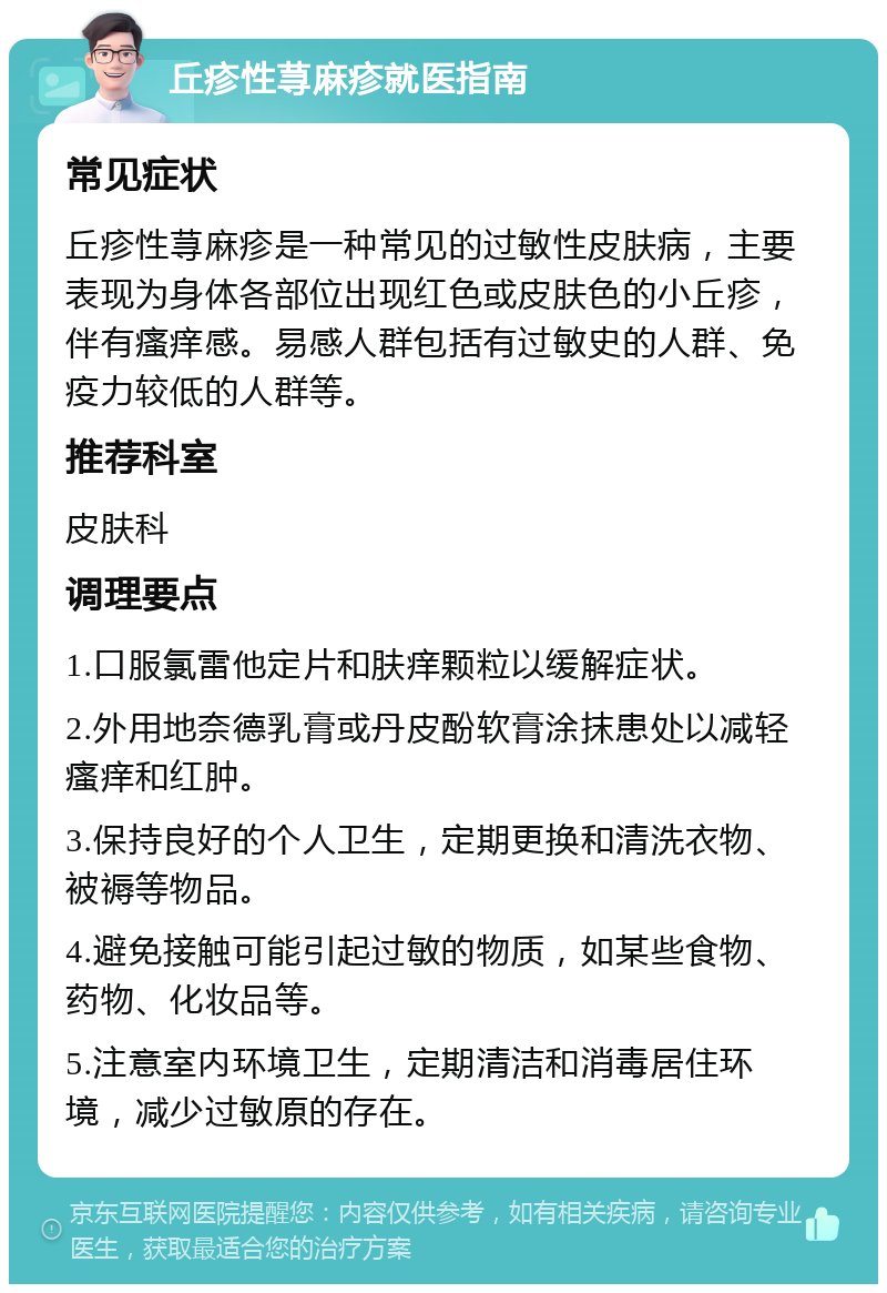 丘疹性荨麻疹就医指南 常见症状 丘疹性荨麻疹是一种常见的过敏性皮肤病，主要表现为身体各部位出现红色或皮肤色的小丘疹，伴有瘙痒感。易感人群包括有过敏史的人群、免疫力较低的人群等。 推荐科室 皮肤科 调理要点 1.口服氯雷他定片和肤痒颗粒以缓解症状。 2.外用地奈德乳膏或丹皮酚软膏涂抹患处以减轻瘙痒和红肿。 3.保持良好的个人卫生，定期更换和清洗衣物、被褥等物品。 4.避免接触可能引起过敏的物质，如某些食物、药物、化妆品等。 5.注意室内环境卫生，定期清洁和消毒居住环境，减少过敏原的存在。