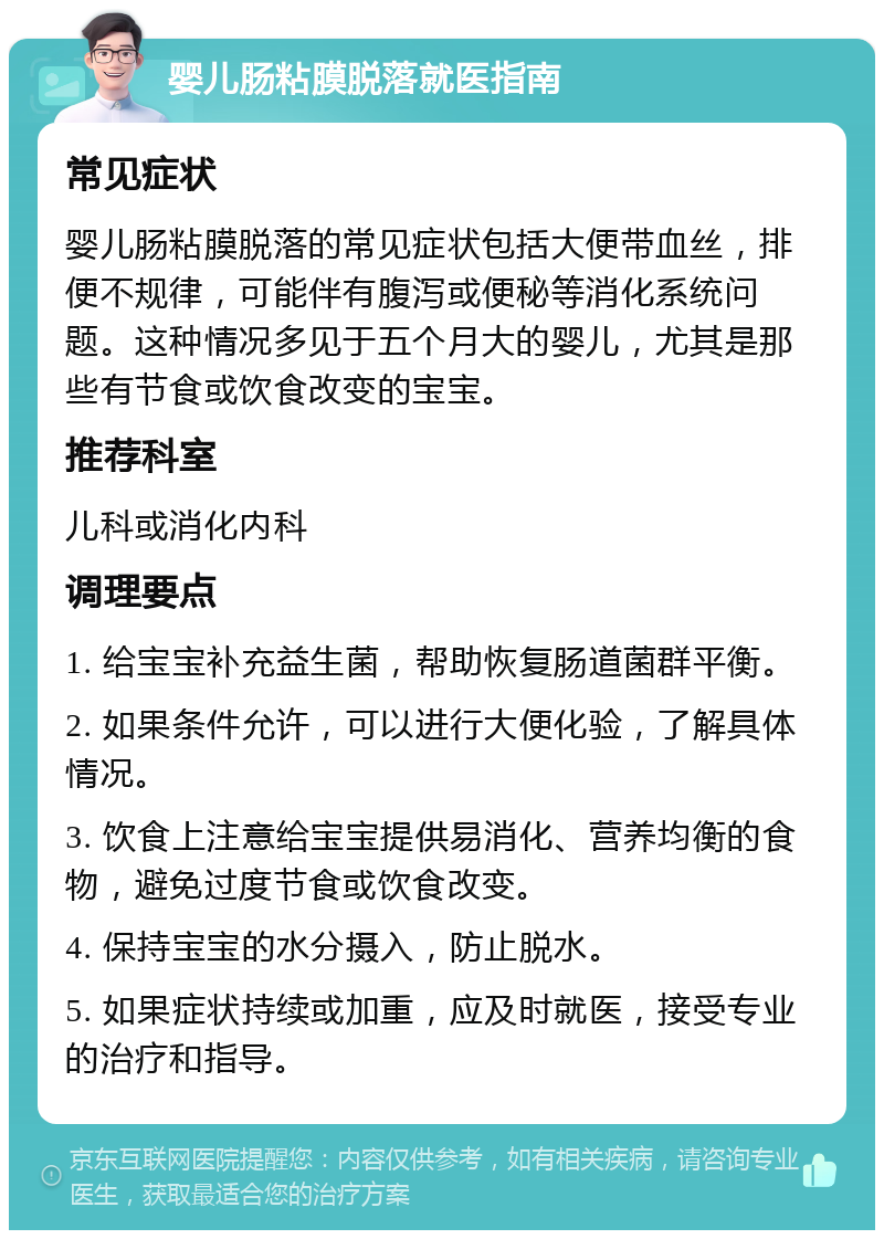 婴儿肠粘膜脱落就医指南 常见症状 婴儿肠粘膜脱落的常见症状包括大便带血丝，排便不规律，可能伴有腹泻或便秘等消化系统问题。这种情况多见于五个月大的婴儿，尤其是那些有节食或饮食改变的宝宝。 推荐科室 儿科或消化内科 调理要点 1. 给宝宝补充益生菌，帮助恢复肠道菌群平衡。 2. 如果条件允许，可以进行大便化验，了解具体情况。 3. 饮食上注意给宝宝提供易消化、营养均衡的食物，避免过度节食或饮食改变。 4. 保持宝宝的水分摄入，防止脱水。 5. 如果症状持续或加重，应及时就医，接受专业的治疗和指导。