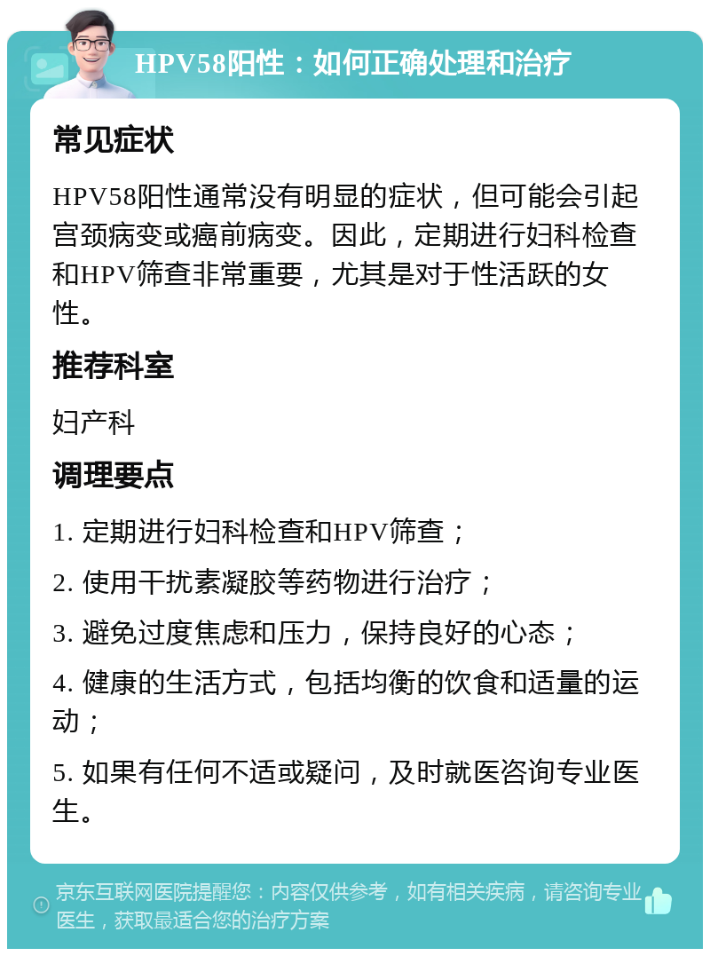 HPV58阳性：如何正确处理和治疗 常见症状 HPV58阳性通常没有明显的症状，但可能会引起宫颈病变或癌前病变。因此，定期进行妇科检查和HPV筛查非常重要，尤其是对于性活跃的女性。 推荐科室 妇产科 调理要点 1. 定期进行妇科检查和HPV筛查； 2. 使用干扰素凝胶等药物进行治疗； 3. 避免过度焦虑和压力，保持良好的心态； 4. 健康的生活方式，包括均衡的饮食和适量的运动； 5. 如果有任何不适或疑问，及时就医咨询专业医生。