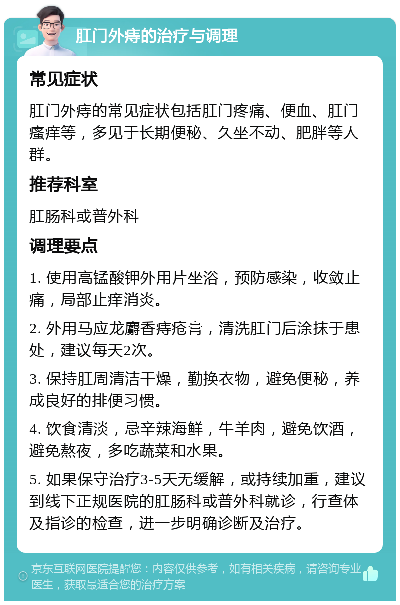 肛门外痔的治疗与调理 常见症状 肛门外痔的常见症状包括肛门疼痛、便血、肛门瘙痒等，多见于长期便秘、久坐不动、肥胖等人群。 推荐科室 肛肠科或普外科 调理要点 1. 使用高锰酸钾外用片坐浴，预防感染，收敛止痛，局部止痒消炎。 2. 外用马应龙麝香痔疮膏，清洗肛门后涂抹于患处，建议每天2次。 3. 保持肛周清洁干燥，勤换衣物，避免便秘，养成良好的排便习惯。 4. 饮食清淡，忌辛辣海鲜，牛羊肉，避免饮酒，避免熬夜，多吃蔬菜和水果。 5. 如果保守治疗3-5天无缓解，或持续加重，建议到线下正规医院的肛肠科或普外科就诊，行查体及指诊的检查，进一步明确诊断及治疗。