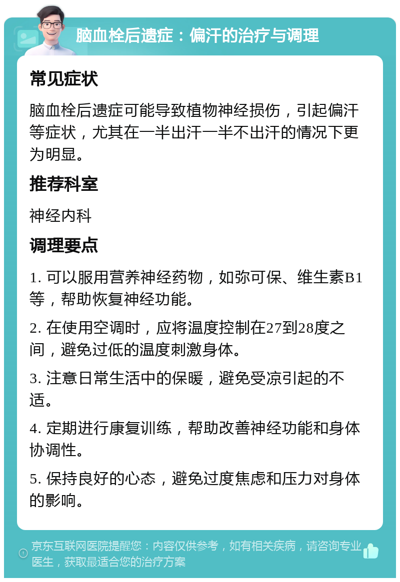 脑血栓后遗症：偏汗的治疗与调理 常见症状 脑血栓后遗症可能导致植物神经损伤，引起偏汗等症状，尤其在一半出汗一半不出汗的情况下更为明显。 推荐科室 神经内科 调理要点 1. 可以服用营养神经药物，如弥可保、维生素B1等，帮助恢复神经功能。 2. 在使用空调时，应将温度控制在27到28度之间，避免过低的温度刺激身体。 3. 注意日常生活中的保暖，避免受凉引起的不适。 4. 定期进行康复训练，帮助改善神经功能和身体协调性。 5. 保持良好的心态，避免过度焦虑和压力对身体的影响。