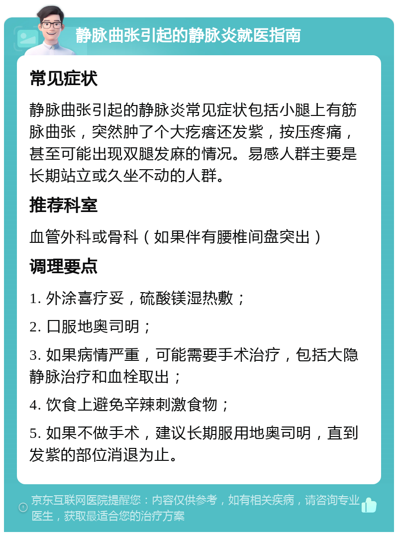 静脉曲张引起的静脉炎就医指南 常见症状 静脉曲张引起的静脉炎常见症状包括小腿上有筋脉曲张，突然肿了个大疙瘩还发紫，按压疼痛，甚至可能出现双腿发麻的情况。易感人群主要是长期站立或久坐不动的人群。 推荐科室 血管外科或骨科（如果伴有腰椎间盘突出） 调理要点 1. 外涂喜疗妥，硫酸镁湿热敷； 2. 口服地奥司明； 3. 如果病情严重，可能需要手术治疗，包括大隐静脉治疗和血栓取出； 4. 饮食上避免辛辣刺激食物； 5. 如果不做手术，建议长期服用地奥司明，直到发紫的部位消退为止。