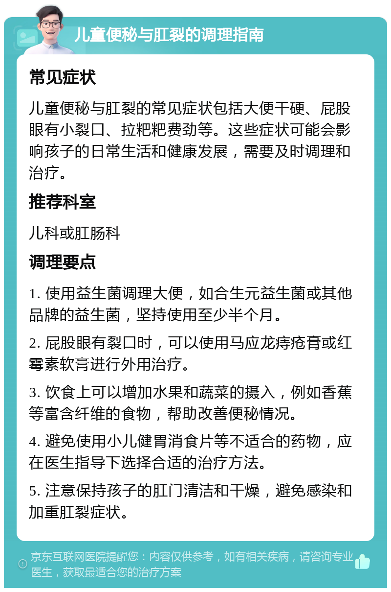 儿童便秘与肛裂的调理指南 常见症状 儿童便秘与肛裂的常见症状包括大便干硬、屁股眼有小裂口、拉粑粑费劲等。这些症状可能会影响孩子的日常生活和健康发展，需要及时调理和治疗。 推荐科室 儿科或肛肠科 调理要点 1. 使用益生菌调理大便，如合生元益生菌或其他品牌的益生菌，坚持使用至少半个月。 2. 屁股眼有裂口时，可以使用马应龙痔疮膏或红霉素软膏进行外用治疗。 3. 饮食上可以增加水果和蔬菜的摄入，例如香蕉等富含纤维的食物，帮助改善便秘情况。 4. 避免使用小儿健胃消食片等不适合的药物，应在医生指导下选择合适的治疗方法。 5. 注意保持孩子的肛门清洁和干燥，避免感染和加重肛裂症状。