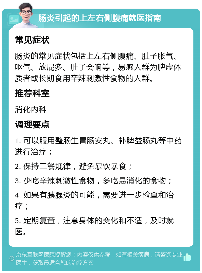 肠炎引起的上左右侧腹痛就医指南 常见症状 肠炎的常见症状包括上左右侧腹痛、肚子胀气、呕气、放屁多、肚子会响等，易感人群为脾虚体质者或长期食用辛辣刺激性食物的人群。 推荐科室 消化内科 调理要点 1. 可以服用整肠生胃肠安丸、补脾益肠丸等中药进行治疗； 2. 保持三餐规律，避免暴饮暴食； 3. 少吃辛辣刺激性食物，多吃易消化的食物； 4. 如果有胰腺炎的可能，需要进一步检查和治疗； 5. 定期复查，注意身体的变化和不适，及时就医。