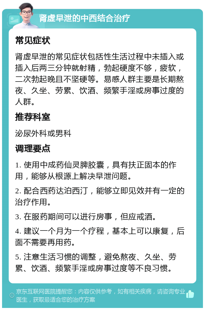 肾虚早泄的中西结合治疗 常见症状 肾虚早泄的常见症状包括性生活过程中未插入或插入后两三分钟就射精，勃起硬度不够，疲软，二次勃起晚且不坚硬等。易感人群主要是长期熬夜、久坐、劳累、饮酒、频繁手淫或房事过度的人群。 推荐科室 泌尿外科或男科 调理要点 1. 使用中成药仙灵脾胶囊，具有扶正固本的作用，能够从根源上解决早泄问题。 2. 配合西药达泊西汀，能够立即见效并有一定的治疗作用。 3. 在服药期间可以进行房事，但应戒酒。 4. 建议一个月为一个疗程，基本上可以康复，后面不需要再用药。 5. 注意生活习惯的调整，避免熬夜、久坐、劳累、饮酒、频繁手淫或房事过度等不良习惯。