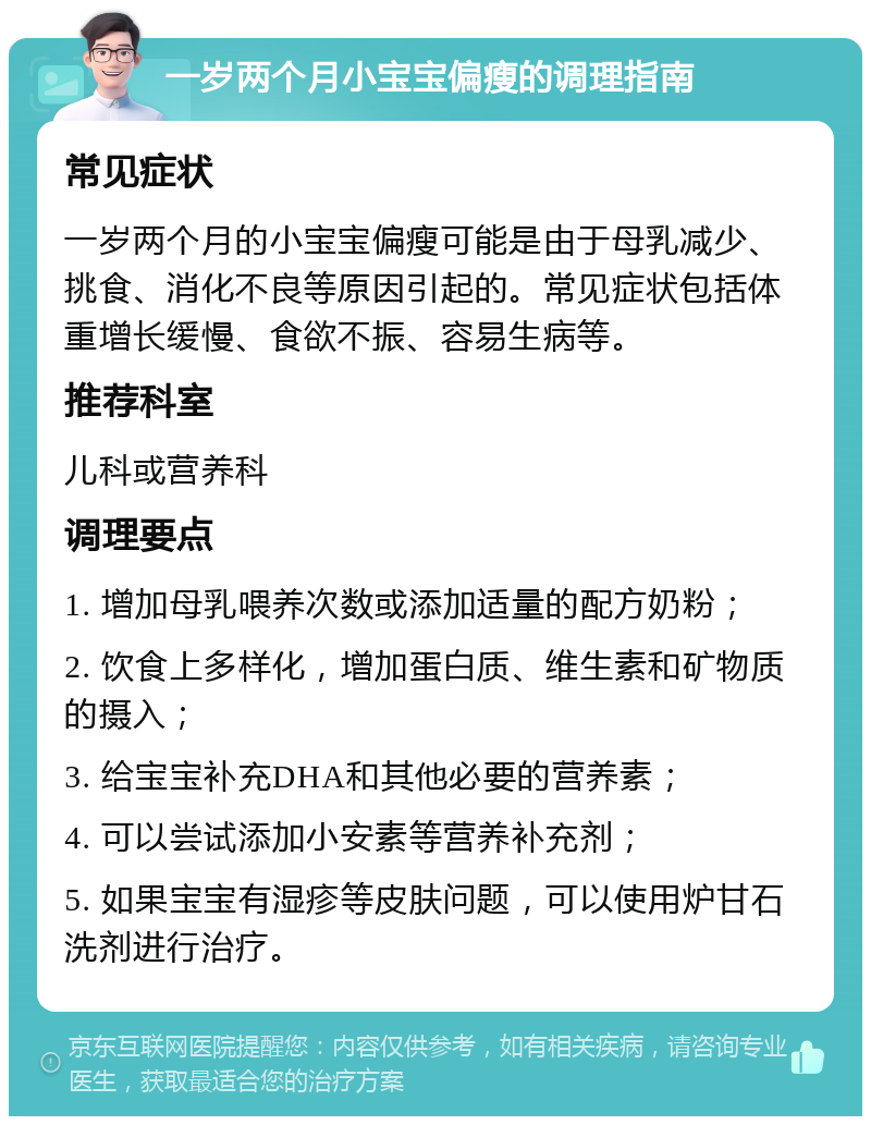 一岁两个月小宝宝偏瘦的调理指南 常见症状 一岁两个月的小宝宝偏瘦可能是由于母乳减少、挑食、消化不良等原因引起的。常见症状包括体重增长缓慢、食欲不振、容易生病等。 推荐科室 儿科或营养科 调理要点 1. 增加母乳喂养次数或添加适量的配方奶粉； 2. 饮食上多样化，增加蛋白质、维生素和矿物质的摄入； 3. 给宝宝补充DHA和其他必要的营养素； 4. 可以尝试添加小安素等营养补充剂； 5. 如果宝宝有湿疹等皮肤问题，可以使用炉甘石洗剂进行治疗。