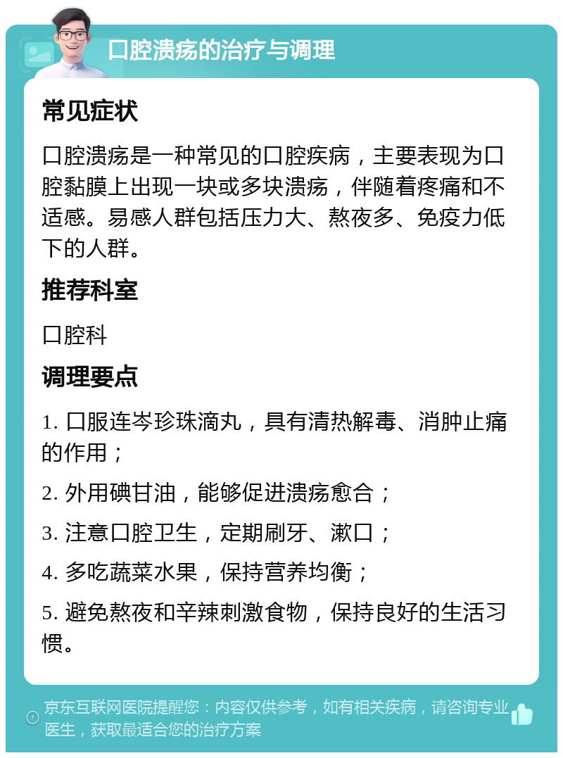 口腔溃疡的治疗与调理 常见症状 口腔溃疡是一种常见的口腔疾病，主要表现为口腔黏膜上出现一块或多块溃疡，伴随着疼痛和不适感。易感人群包括压力大、熬夜多、免疫力低下的人群。 推荐科室 口腔科 调理要点 1. 口服连岑珍珠滴丸，具有清热解毒、消肿止痛的作用； 2. 外用碘甘油，能够促进溃疡愈合； 3. 注意口腔卫生，定期刷牙、漱口； 4. 多吃蔬菜水果，保持营养均衡； 5. 避免熬夜和辛辣刺激食物，保持良好的生活习惯。