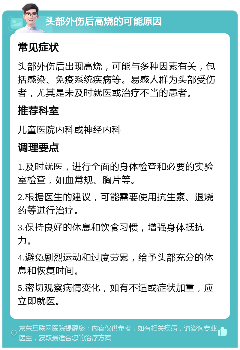 头部外伤后高烧的可能原因 常见症状 头部外伤后出现高烧，可能与多种因素有关，包括感染、免疫系统疾病等。易感人群为头部受伤者，尤其是未及时就医或治疗不当的患者。 推荐科室 儿童医院内科或神经内科 调理要点 1.及时就医，进行全面的身体检查和必要的实验室检查，如血常规、胸片等。 2.根据医生的建议，可能需要使用抗生素、退烧药等进行治疗。 3.保持良好的休息和饮食习惯，增强身体抵抗力。 4.避免剧烈运动和过度劳累，给予头部充分的休息和恢复时间。 5.密切观察病情变化，如有不适或症状加重，应立即就医。