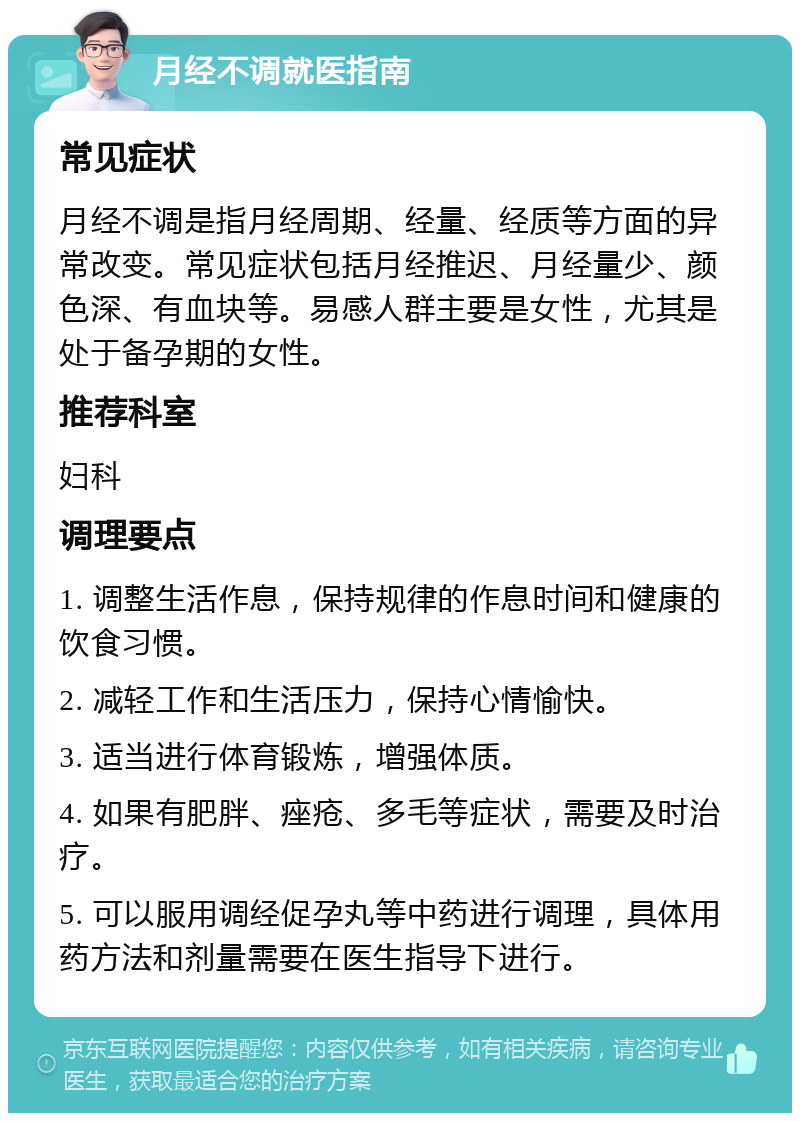 月经不调就医指南 常见症状 月经不调是指月经周期、经量、经质等方面的异常改变。常见症状包括月经推迟、月经量少、颜色深、有血块等。易感人群主要是女性，尤其是处于备孕期的女性。 推荐科室 妇科 调理要点 1. 调整生活作息，保持规律的作息时间和健康的饮食习惯。 2. 减轻工作和生活压力，保持心情愉快。 3. 适当进行体育锻炼，增强体质。 4. 如果有肥胖、痤疮、多毛等症状，需要及时治疗。 5. 可以服用调经促孕丸等中药进行调理，具体用药方法和剂量需要在医生指导下进行。