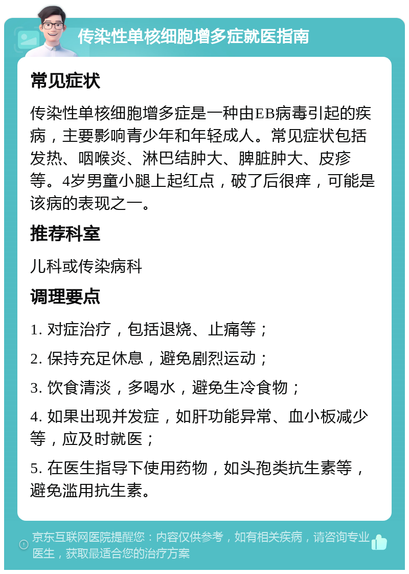 传染性单核细胞增多症就医指南 常见症状 传染性单核细胞增多症是一种由EB病毒引起的疾病，主要影响青少年和年轻成人。常见症状包括发热、咽喉炎、淋巴结肿大、脾脏肿大、皮疹等。4岁男童小腿上起红点，破了后很痒，可能是该病的表现之一。 推荐科室 儿科或传染病科 调理要点 1. 对症治疗，包括退烧、止痛等； 2. 保持充足休息，避免剧烈运动； 3. 饮食清淡，多喝水，避免生冷食物； 4. 如果出现并发症，如肝功能异常、血小板减少等，应及时就医； 5. 在医生指导下使用药物，如头孢类抗生素等，避免滥用抗生素。