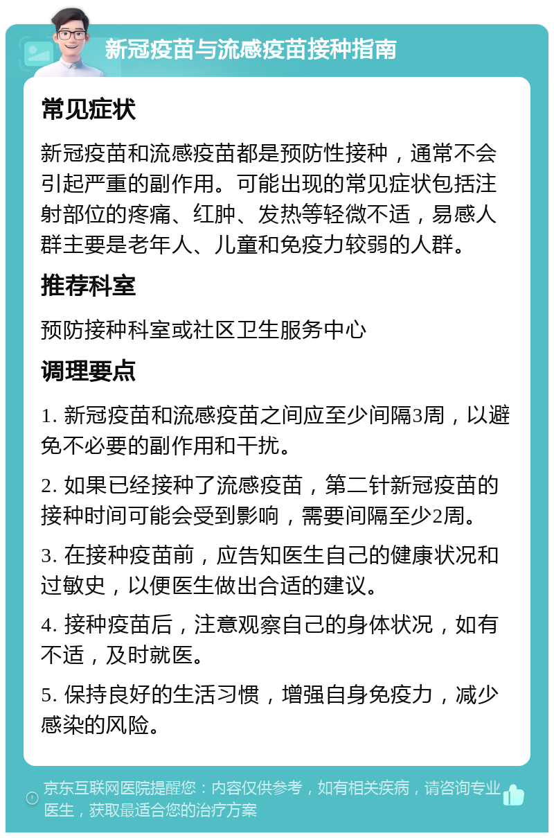 新冠疫苗与流感疫苗接种指南 常见症状 新冠疫苗和流感疫苗都是预防性接种，通常不会引起严重的副作用。可能出现的常见症状包括注射部位的疼痛、红肿、发热等轻微不适，易感人群主要是老年人、儿童和免疫力较弱的人群。 推荐科室 预防接种科室或社区卫生服务中心 调理要点 1. 新冠疫苗和流感疫苗之间应至少间隔3周，以避免不必要的副作用和干扰。 2. 如果已经接种了流感疫苗，第二针新冠疫苗的接种时间可能会受到影响，需要间隔至少2周。 3. 在接种疫苗前，应告知医生自己的健康状况和过敏史，以便医生做出合适的建议。 4. 接种疫苗后，注意观察自己的身体状况，如有不适，及时就医。 5. 保持良好的生活习惯，增强自身免疫力，减少感染的风险。