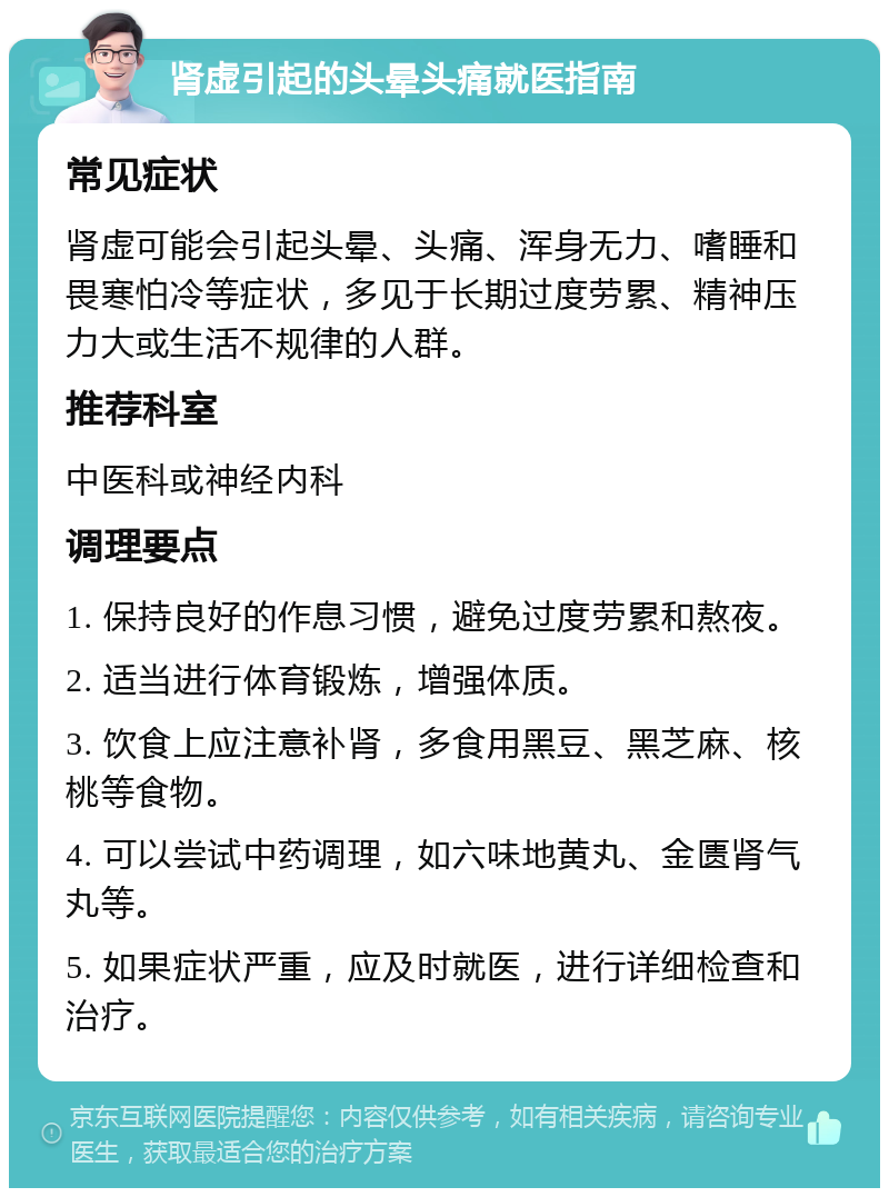 肾虚引起的头晕头痛就医指南 常见症状 肾虚可能会引起头晕、头痛、浑身无力、嗜睡和畏寒怕冷等症状，多见于长期过度劳累、精神压力大或生活不规律的人群。 推荐科室 中医科或神经内科 调理要点 1. 保持良好的作息习惯，避免过度劳累和熬夜。 2. 适当进行体育锻炼，增强体质。 3. 饮食上应注意补肾，多食用黑豆、黑芝麻、核桃等食物。 4. 可以尝试中药调理，如六味地黄丸、金匮肾气丸等。 5. 如果症状严重，应及时就医，进行详细检查和治疗。