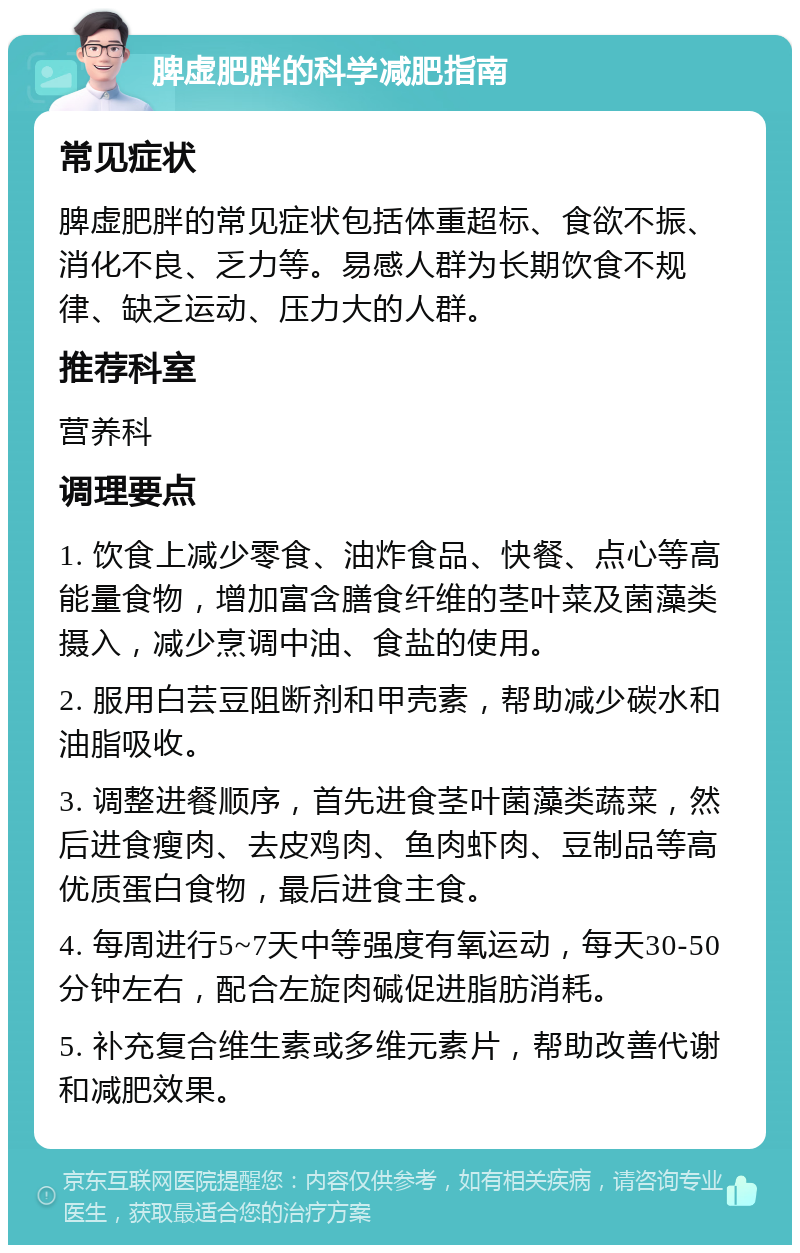 脾虚肥胖的科学减肥指南 常见症状 脾虚肥胖的常见症状包括体重超标、食欲不振、消化不良、乏力等。易感人群为长期饮食不规律、缺乏运动、压力大的人群。 推荐科室 营养科 调理要点 1. 饮食上减少零食、油炸食品、快餐、点心等高能量食物，增加富含膳食纤维的茎叶菜及菌藻类摄入，减少烹调中油、食盐的使用。 2. 服用白芸豆阻断剂和甲壳素，帮助减少碳水和油脂吸收。 3. 调整进餐顺序，首先进食茎叶菌藻类蔬菜，然后进食瘦肉、去皮鸡肉、鱼肉虾肉、豆制品等高优质蛋白食物，最后进食主食。 4. 每周进行5~7天中等强度有氧运动，每天30-50分钟左右，配合左旋肉碱促进脂肪消耗。 5. 补充复合维生素或多维元素片，帮助改善代谢和减肥效果。