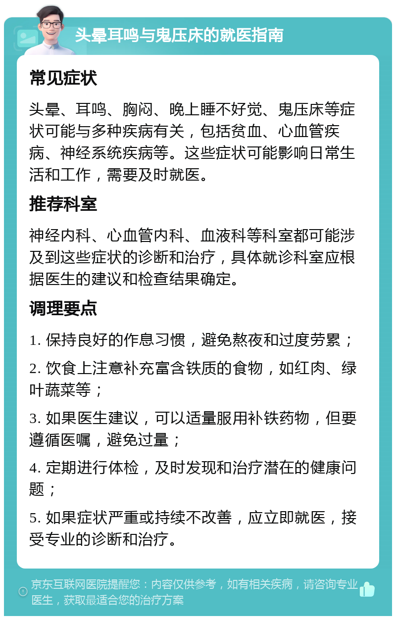 头晕耳鸣与鬼压床的就医指南 常见症状 头晕、耳鸣、胸闷、晚上睡不好觉、鬼压床等症状可能与多种疾病有关，包括贫血、心血管疾病、神经系统疾病等。这些症状可能影响日常生活和工作，需要及时就医。 推荐科室 神经内科、心血管内科、血液科等科室都可能涉及到这些症状的诊断和治疗，具体就诊科室应根据医生的建议和检查结果确定。 调理要点 1. 保持良好的作息习惯，避免熬夜和过度劳累； 2. 饮食上注意补充富含铁质的食物，如红肉、绿叶蔬菜等； 3. 如果医生建议，可以适量服用补铁药物，但要遵循医嘱，避免过量； 4. 定期进行体检，及时发现和治疗潜在的健康问题； 5. 如果症状严重或持续不改善，应立即就医，接受专业的诊断和治疗。