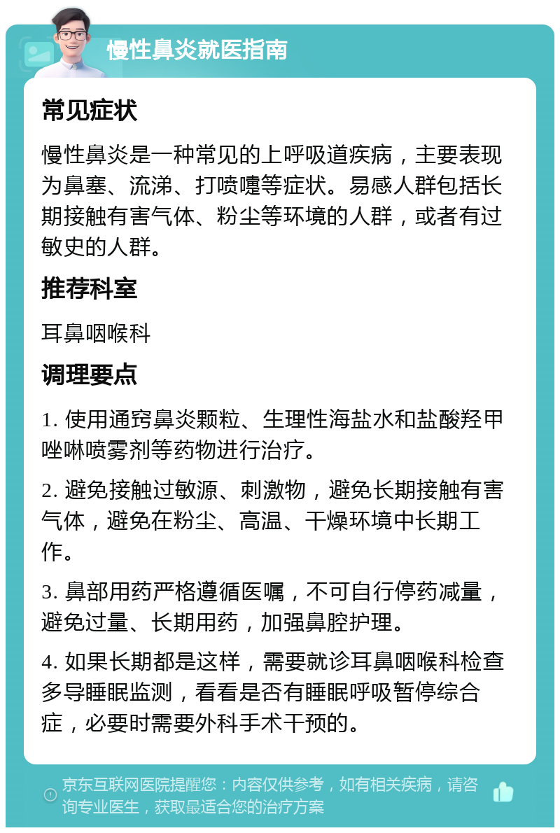 慢性鼻炎就医指南 常见症状 慢性鼻炎是一种常见的上呼吸道疾病，主要表现为鼻塞、流涕、打喷嚏等症状。易感人群包括长期接触有害气体、粉尘等环境的人群，或者有过敏史的人群。 推荐科室 耳鼻咽喉科 调理要点 1. 使用通窍鼻炎颗粒、生理性海盐水和盐酸羟甲唑啉喷雾剂等药物进行治疗。 2. 避免接触过敏源、刺激物，避免长期接触有害气体，避免在粉尘、高温、干燥环境中长期工作。 3. 鼻部用药严格遵循医嘱，不可自行停药减量，避免过量、长期用药，加强鼻腔护理。 4. 如果长期都是这样，需要就诊耳鼻咽喉科检查多导睡眠监测，看看是否有睡眠呼吸暂停综合症，必要时需要外科手术干预的。