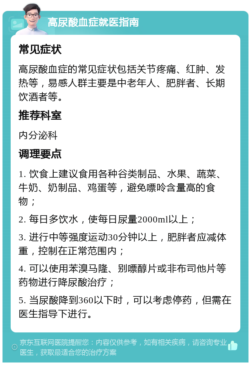 高尿酸血症就医指南 常见症状 高尿酸血症的常见症状包括关节疼痛、红肿、发热等，易感人群主要是中老年人、肥胖者、长期饮酒者等。 推荐科室 内分泌科 调理要点 1. 饮食上建议食用各种谷类制品、水果、蔬菜、牛奶、奶制品、鸡蛋等，避免嘌呤含量高的食物； 2. 每日多饮水，使每日尿量2000ml以上； 3. 进行中等强度运动30分钟以上，肥胖者应减体重，控制在正常范围内； 4. 可以使用苯溴马隆、别嘌醇片或非布司他片等药物进行降尿酸治疗； 5. 当尿酸降到360以下时，可以考虑停药，但需在医生指导下进行。