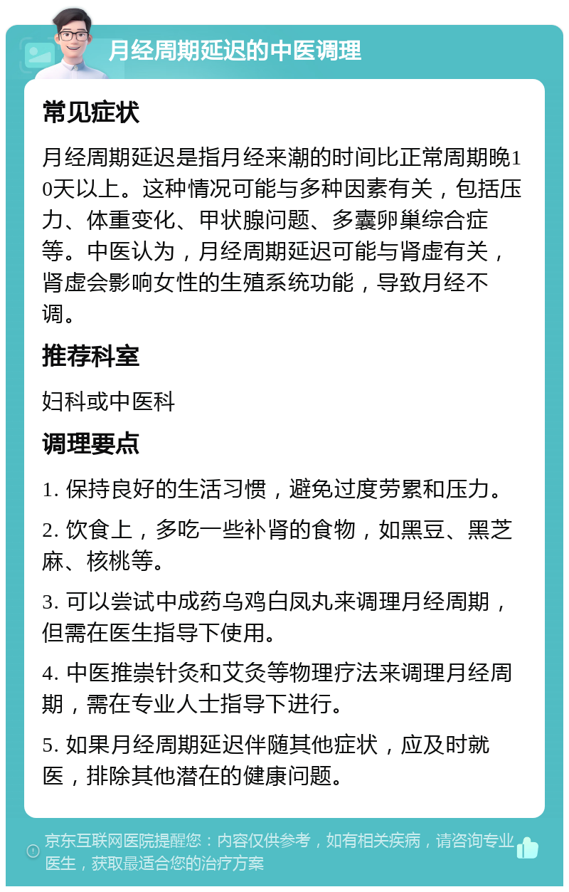 月经周期延迟的中医调理 常见症状 月经周期延迟是指月经来潮的时间比正常周期晚10天以上。这种情况可能与多种因素有关，包括压力、体重变化、甲状腺问题、多囊卵巢综合症等。中医认为，月经周期延迟可能与肾虚有关，肾虚会影响女性的生殖系统功能，导致月经不调。 推荐科室 妇科或中医科 调理要点 1. 保持良好的生活习惯，避免过度劳累和压力。 2. 饮食上，多吃一些补肾的食物，如黑豆、黑芝麻、核桃等。 3. 可以尝试中成药乌鸡白凤丸来调理月经周期，但需在医生指导下使用。 4. 中医推崇针灸和艾灸等物理疗法来调理月经周期，需在专业人士指导下进行。 5. 如果月经周期延迟伴随其他症状，应及时就医，排除其他潜在的健康问题。