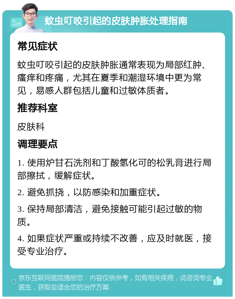 蚊虫叮咬引起的皮肤肿胀处理指南 常见症状 蚊虫叮咬引起的皮肤肿胀通常表现为局部红肿、瘙痒和疼痛，尤其在夏季和潮湿环境中更为常见，易感人群包括儿童和过敏体质者。 推荐科室 皮肤科 调理要点 1. 使用炉甘石洗剂和丁酸氢化可的松乳膏进行局部擦拭，缓解症状。 2. 避免抓挠，以防感染和加重症状。 3. 保持局部清洁，避免接触可能引起过敏的物质。 4. 如果症状严重或持续不改善，应及时就医，接受专业治疗。