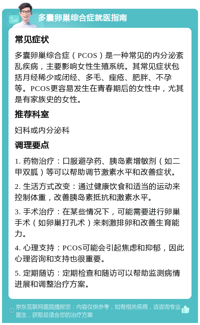 多囊卵巢综合症就医指南 常见症状 多囊卵巢综合症（PCOS）是一种常见的内分泌紊乱疾病，主要影响女性生殖系统。其常见症状包括月经稀少或闭经、多毛、痤疮、肥胖、不孕等。PCOS更容易发生在青春期后的女性中，尤其是有家族史的女性。 推荐科室 妇科或内分泌科 调理要点 1. 药物治疗：口服避孕药、胰岛素增敏剂（如二甲双胍）等可以帮助调节激素水平和改善症状。 2. 生活方式改变：通过健康饮食和适当的运动来控制体重，改善胰岛素抵抗和激素水平。 3. 手术治疗：在某些情况下，可能需要进行卵巢手术（如卵巢打孔术）来刺激排卵和改善生育能力。 4. 心理支持：PCOS可能会引起焦虑和抑郁，因此心理咨询和支持也很重要。 5. 定期随访：定期检查和随访可以帮助监测病情进展和调整治疗方案。