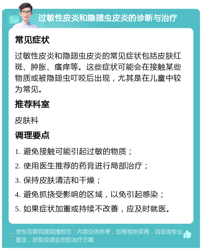 过敏性皮炎和隐翅虫皮炎的诊断与治疗 常见症状 过敏性皮炎和隐翅虫皮炎的常见症状包括皮肤红斑、肿胀、瘙痒等。这些症状可能会在接触某些物质或被隐翅虫叮咬后出现，尤其是在儿童中较为常见。 推荐科室 皮肤科 调理要点 1. 避免接触可能引起过敏的物质； 2. 使用医生推荐的药膏进行局部治疗； 3. 保持皮肤清洁和干燥； 4. 避免抓挠受影响的区域，以免引起感染； 5. 如果症状加重或持续不改善，应及时就医。