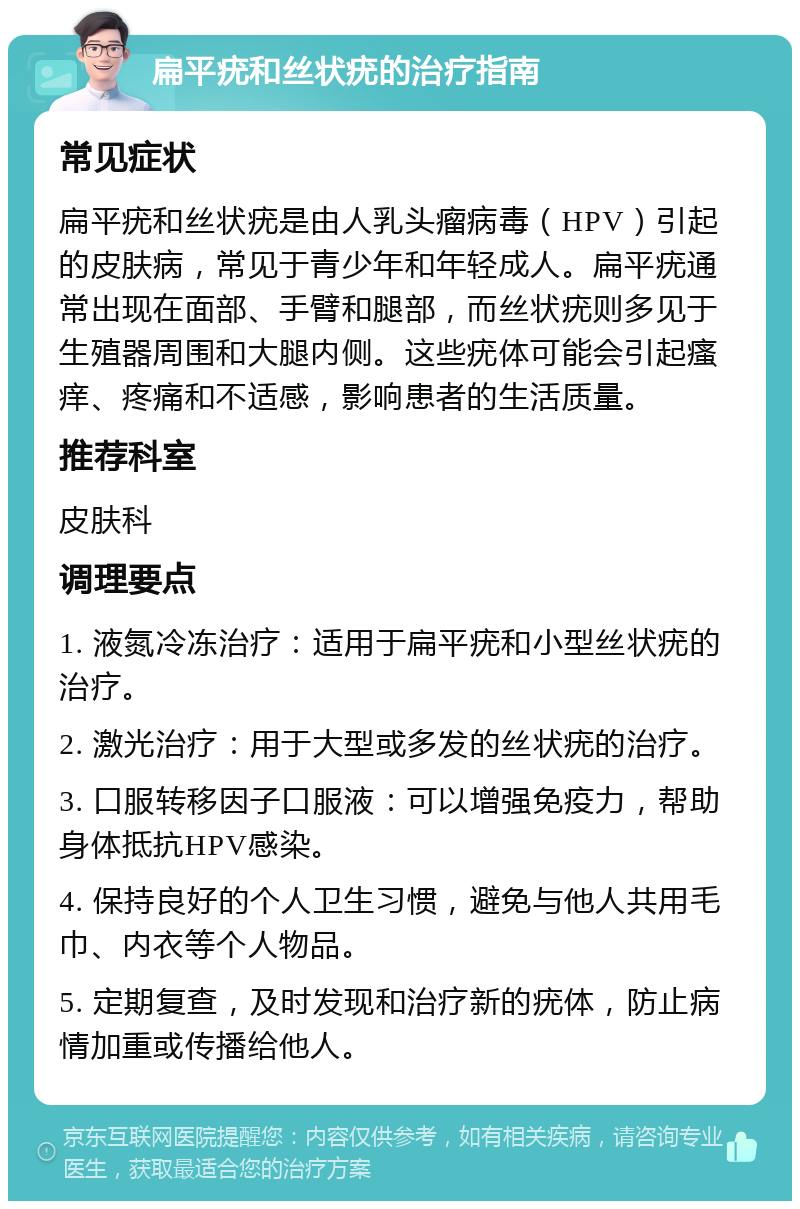 扁平疣和丝状疣的治疗指南 常见症状 扁平疣和丝状疣是由人乳头瘤病毒（HPV）引起的皮肤病，常见于青少年和年轻成人。扁平疣通常出现在面部、手臂和腿部，而丝状疣则多见于生殖器周围和大腿内侧。这些疣体可能会引起瘙痒、疼痛和不适感，影响患者的生活质量。 推荐科室 皮肤科 调理要点 1. 液氮冷冻治疗：适用于扁平疣和小型丝状疣的治疗。 2. 激光治疗：用于大型或多发的丝状疣的治疗。 3. 口服转移因子口服液：可以增强免疫力，帮助身体抵抗HPV感染。 4. 保持良好的个人卫生习惯，避免与他人共用毛巾、内衣等个人物品。 5. 定期复查，及时发现和治疗新的疣体，防止病情加重或传播给他人。