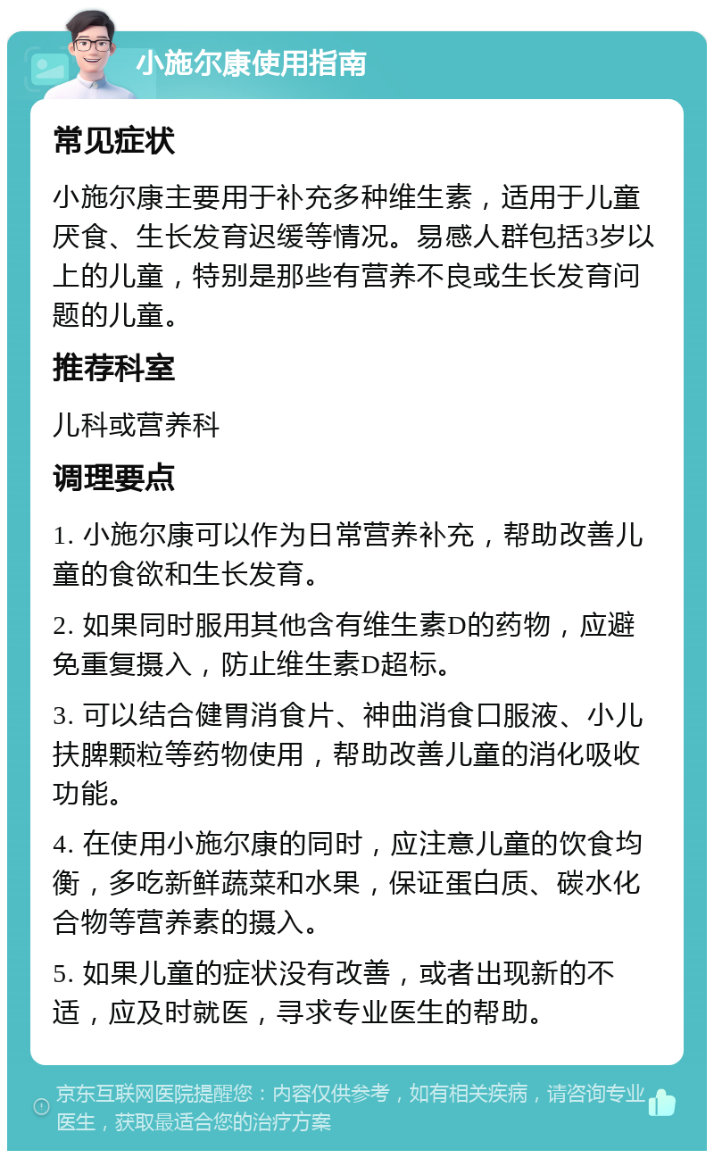 小施尔康使用指南 常见症状 小施尔康主要用于补充多种维生素，适用于儿童厌食、生长发育迟缓等情况。易感人群包括3岁以上的儿童，特别是那些有营养不良或生长发育问题的儿童。 推荐科室 儿科或营养科 调理要点 1. 小施尔康可以作为日常营养补充，帮助改善儿童的食欲和生长发育。 2. 如果同时服用其他含有维生素D的药物，应避免重复摄入，防止维生素D超标。 3. 可以结合健胃消食片、神曲消食口服液、小儿扶脾颗粒等药物使用，帮助改善儿童的消化吸收功能。 4. 在使用小施尔康的同时，应注意儿童的饮食均衡，多吃新鲜蔬菜和水果，保证蛋白质、碳水化合物等营养素的摄入。 5. 如果儿童的症状没有改善，或者出现新的不适，应及时就医，寻求专业医生的帮助。