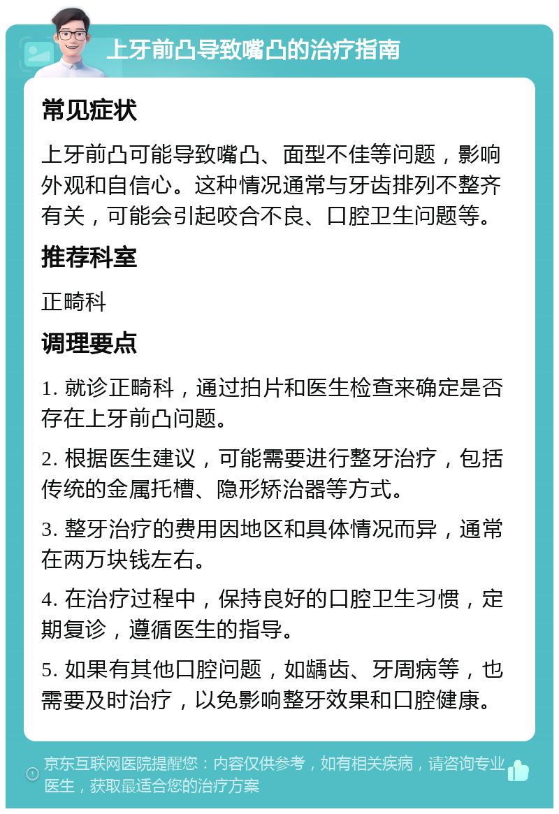 上牙前凸导致嘴凸的治疗指南 常见症状 上牙前凸可能导致嘴凸、面型不佳等问题，影响外观和自信心。这种情况通常与牙齿排列不整齐有关，可能会引起咬合不良、口腔卫生问题等。 推荐科室 正畸科 调理要点 1. 就诊正畸科，通过拍片和医生检查来确定是否存在上牙前凸问题。 2. 根据医生建议，可能需要进行整牙治疗，包括传统的金属托槽、隐形矫治器等方式。 3. 整牙治疗的费用因地区和具体情况而异，通常在两万块钱左右。 4. 在治疗过程中，保持良好的口腔卫生习惯，定期复诊，遵循医生的指导。 5. 如果有其他口腔问题，如龋齿、牙周病等，也需要及时治疗，以免影响整牙效果和口腔健康。