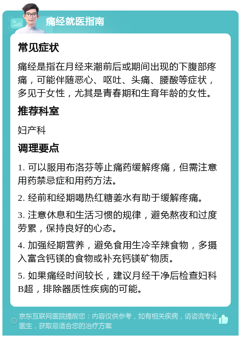 痛经就医指南 常见症状 痛经是指在月经来潮前后或期间出现的下腹部疼痛，可能伴随恶心、呕吐、头痛、腰酸等症状，多见于女性，尤其是青春期和生育年龄的女性。 推荐科室 妇产科 调理要点 1. 可以服用布洛芬等止痛药缓解疼痛，但需注意用药禁忌症和用药方法。 2. 经前和经期喝热红糖姜水有助于缓解疼痛。 3. 注意休息和生活习惯的规律，避免熬夜和过度劳累，保持良好的心态。 4. 加强经期营养，避免食用生冷辛辣食物，多摄入富含钙镁的食物或补充钙镁矿物质。 5. 如果痛经时间较长，建议月经干净后检查妇科B超，排除器质性疾病的可能。