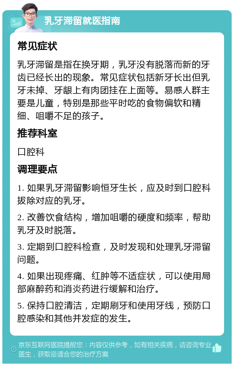 乳牙滞留就医指南 常见症状 乳牙滞留是指在换牙期，乳牙没有脱落而新的牙齿已经长出的现象。常见症状包括新牙长出但乳牙未掉、牙龈上有肉团挂在上面等。易感人群主要是儿童，特别是那些平时吃的食物偏软和精细、咀嚼不足的孩子。 推荐科室 口腔科 调理要点 1. 如果乳牙滞留影响恒牙生长，应及时到口腔科拔除对应的乳牙。 2. 改善饮食结构，增加咀嚼的硬度和频率，帮助乳牙及时脱落。 3. 定期到口腔科检查，及时发现和处理乳牙滞留问题。 4. 如果出现疼痛、红肿等不适症状，可以使用局部麻醉药和消炎药进行缓解和治疗。 5. 保持口腔清洁，定期刷牙和使用牙线，预防口腔感染和其他并发症的发生。