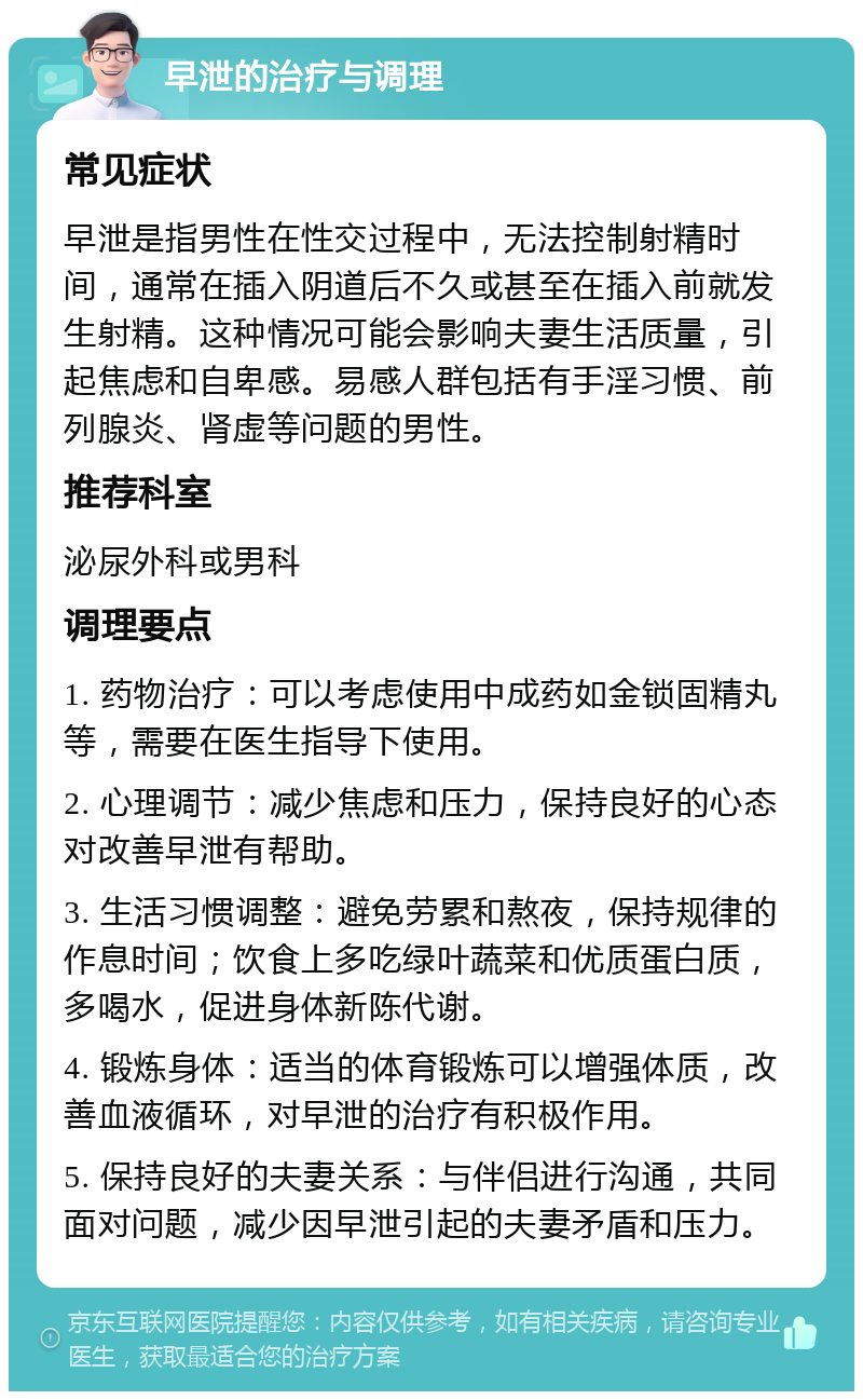 早泄的治疗与调理 常见症状 早泄是指男性在性交过程中，无法控制射精时间，通常在插入阴道后不久或甚至在插入前就发生射精。这种情况可能会影响夫妻生活质量，引起焦虑和自卑感。易感人群包括有手淫习惯、前列腺炎、肾虚等问题的男性。 推荐科室 泌尿外科或男科 调理要点 1. 药物治疗：可以考虑使用中成药如金锁固精丸等，需要在医生指导下使用。 2. 心理调节：减少焦虑和压力，保持良好的心态对改善早泄有帮助。 3. 生活习惯调整：避免劳累和熬夜，保持规律的作息时间；饮食上多吃绿叶蔬菜和优质蛋白质，多喝水，促进身体新陈代谢。 4. 锻炼身体：适当的体育锻炼可以增强体质，改善血液循环，对早泄的治疗有积极作用。 5. 保持良好的夫妻关系：与伴侣进行沟通，共同面对问题，减少因早泄引起的夫妻矛盾和压力。