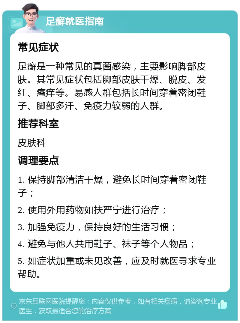 足癣就医指南 常见症状 足癣是一种常见的真菌感染，主要影响脚部皮肤。其常见症状包括脚部皮肤干燥、脱皮、发红、瘙痒等。易感人群包括长时间穿着密闭鞋子、脚部多汗、免疫力较弱的人群。 推荐科室 皮肤科 调理要点 1. 保持脚部清洁干燥，避免长时间穿着密闭鞋子； 2. 使用外用药物如扶严宁进行治疗； 3. 加强免疫力，保持良好的生活习惯； 4. 避免与他人共用鞋子、袜子等个人物品； 5. 如症状加重或未见改善，应及时就医寻求专业帮助。