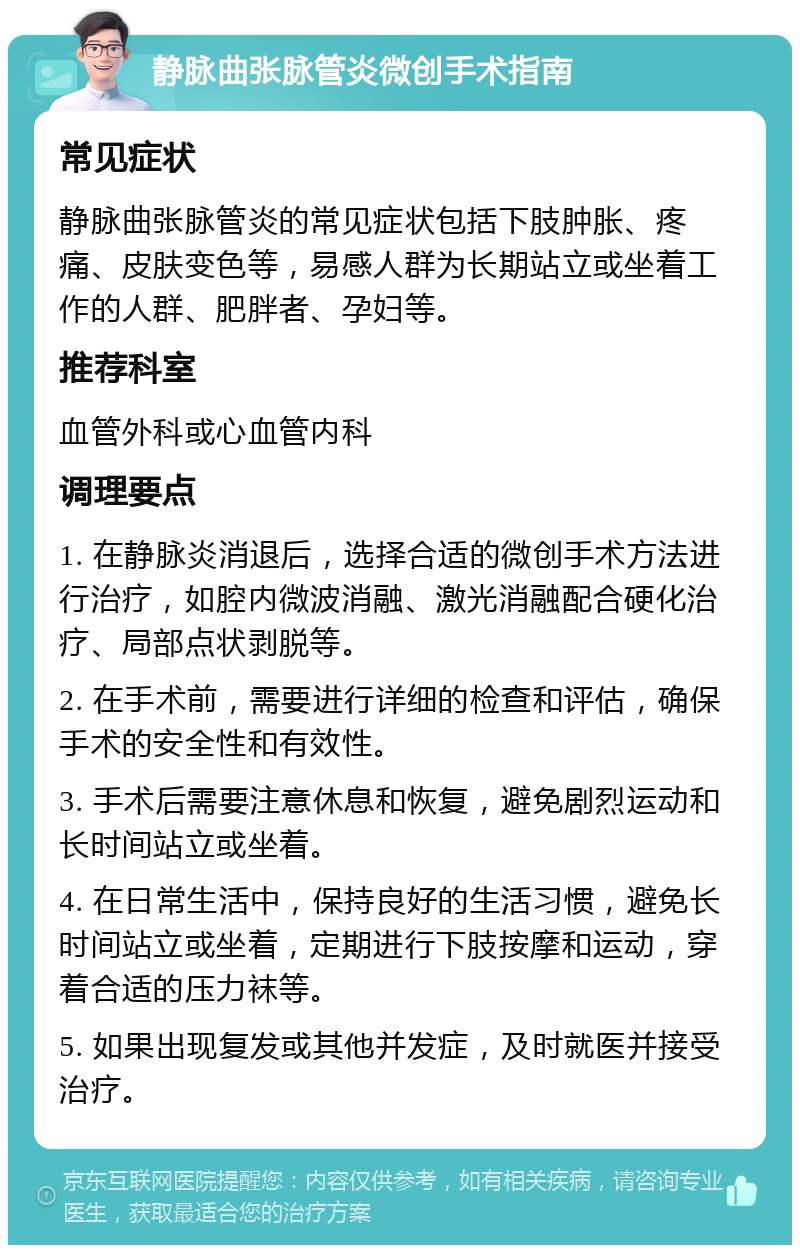 静脉曲张脉管炎微创手术指南 常见症状 静脉曲张脉管炎的常见症状包括下肢肿胀、疼痛、皮肤变色等，易感人群为长期站立或坐着工作的人群、肥胖者、孕妇等。 推荐科室 血管外科或心血管内科 调理要点 1. 在静脉炎消退后，选择合适的微创手术方法进行治疗，如腔内微波消融、激光消融配合硬化治疗、局部点状剥脱等。 2. 在手术前，需要进行详细的检查和评估，确保手术的安全性和有效性。 3. 手术后需要注意休息和恢复，避免剧烈运动和长时间站立或坐着。 4. 在日常生活中，保持良好的生活习惯，避免长时间站立或坐着，定期进行下肢按摩和运动，穿着合适的压力袜等。 5. 如果出现复发或其他并发症，及时就医并接受治疗。