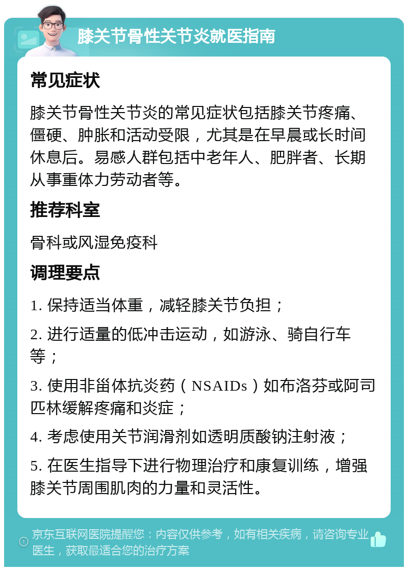 膝关节骨性关节炎就医指南 常见症状 膝关节骨性关节炎的常见症状包括膝关节疼痛、僵硬、肿胀和活动受限，尤其是在早晨或长时间休息后。易感人群包括中老年人、肥胖者、长期从事重体力劳动者等。 推荐科室 骨科或风湿免疫科 调理要点 1. 保持适当体重，减轻膝关节负担； 2. 进行适量的低冲击运动，如游泳、骑自行车等； 3. 使用非甾体抗炎药（NSAIDs）如布洛芬或阿司匹林缓解疼痛和炎症； 4. 考虑使用关节润滑剂如透明质酸钠注射液； 5. 在医生指导下进行物理治疗和康复训练，增强膝关节周围肌肉的力量和灵活性。