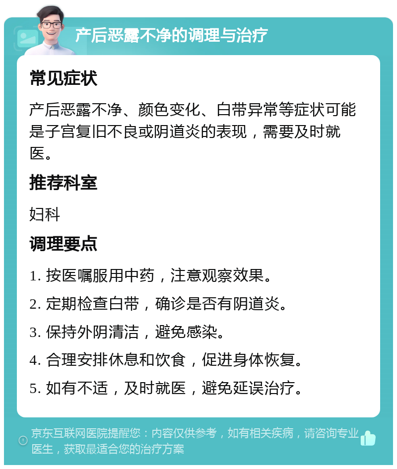 产后恶露不净的调理与治疗 常见症状 产后恶露不净、颜色变化、白带异常等症状可能是子宫复旧不良或阴道炎的表现，需要及时就医。 推荐科室 妇科 调理要点 1. 按医嘱服用中药，注意观察效果。 2. 定期检查白带，确诊是否有阴道炎。 3. 保持外阴清洁，避免感染。 4. 合理安排休息和饮食，促进身体恢复。 5. 如有不适，及时就医，避免延误治疗。