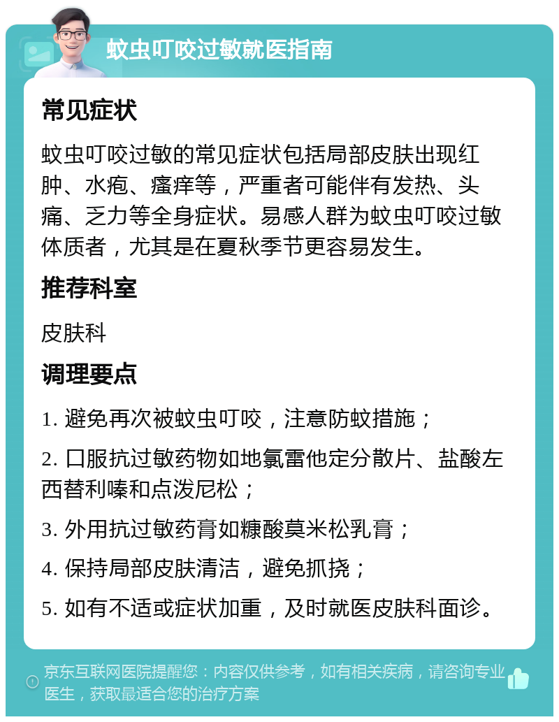 蚊虫叮咬过敏就医指南 常见症状 蚊虫叮咬过敏的常见症状包括局部皮肤出现红肿、水疱、瘙痒等，严重者可能伴有发热、头痛、乏力等全身症状。易感人群为蚊虫叮咬过敏体质者，尤其是在夏秋季节更容易发生。 推荐科室 皮肤科 调理要点 1. 避免再次被蚊虫叮咬，注意防蚊措施； 2. 口服抗过敏药物如地氯雷他定分散片、盐酸左西替利嗪和点泼尼松； 3. 外用抗过敏药膏如糠酸莫米松乳膏； 4. 保持局部皮肤清洁，避免抓挠； 5. 如有不适或症状加重，及时就医皮肤科面诊。