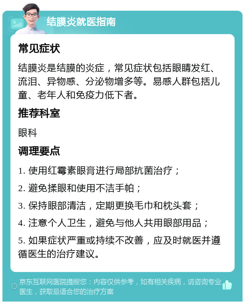 结膜炎就医指南 常见症状 结膜炎是结膜的炎症，常见症状包括眼睛发红、流泪、异物感、分泌物增多等。易感人群包括儿童、老年人和免疫力低下者。 推荐科室 眼科 调理要点 1. 使用红霉素眼膏进行局部抗菌治疗； 2. 避免揉眼和使用不洁手帕； 3. 保持眼部清洁，定期更换毛巾和枕头套； 4. 注意个人卫生，避免与他人共用眼部用品； 5. 如果症状严重或持续不改善，应及时就医并遵循医生的治疗建议。