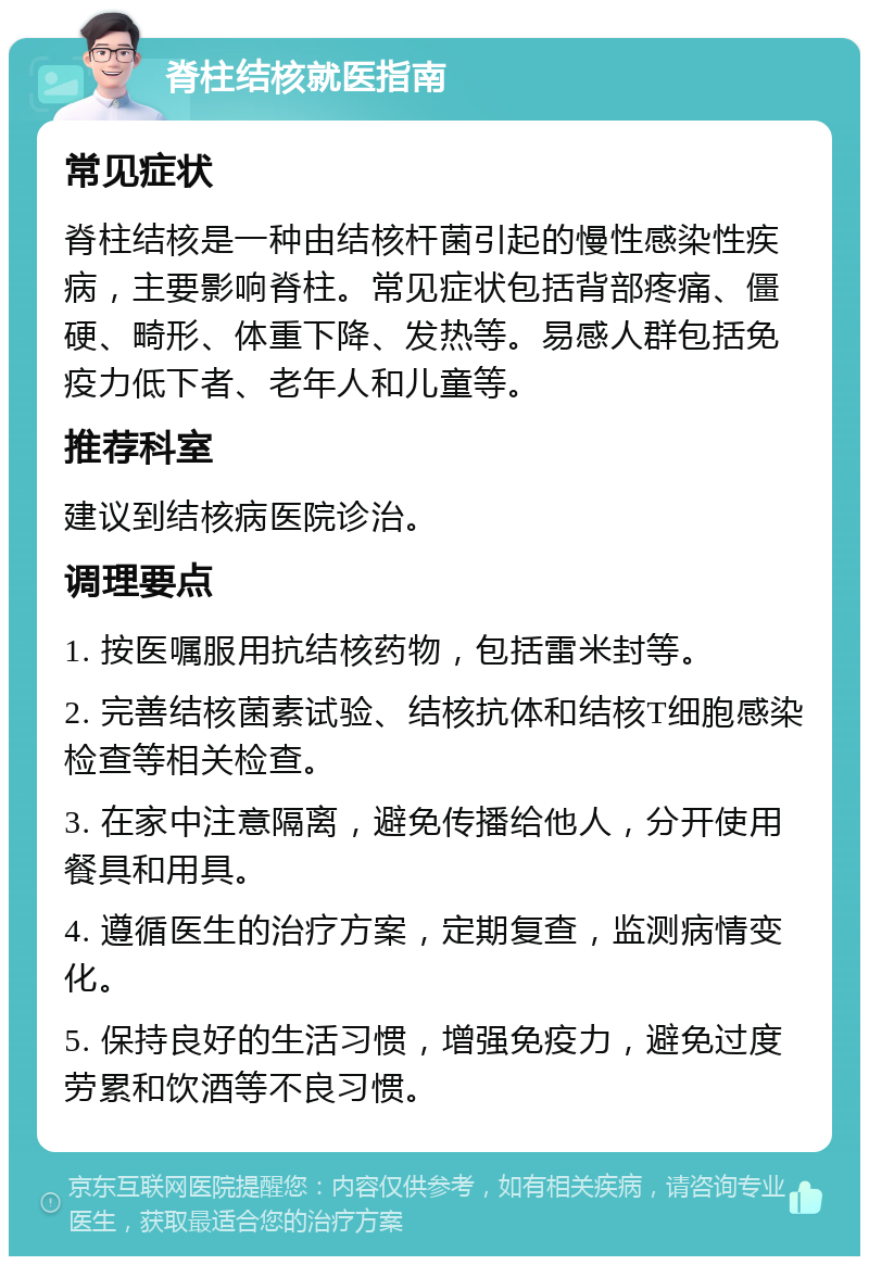 脊柱结核就医指南 常见症状 脊柱结核是一种由结核杆菌引起的慢性感染性疾病，主要影响脊柱。常见症状包括背部疼痛、僵硬、畸形、体重下降、发热等。易感人群包括免疫力低下者、老年人和儿童等。 推荐科室 建议到结核病医院诊治。 调理要点 1. 按医嘱服用抗结核药物，包括雷米封等。 2. 完善结核菌素试验、结核抗体和结核T细胞感染检查等相关检查。 3. 在家中注意隔离，避免传播给他人，分开使用餐具和用具。 4. 遵循医生的治疗方案，定期复查，监测病情变化。 5. 保持良好的生活习惯，增强免疫力，避免过度劳累和饮酒等不良习惯。