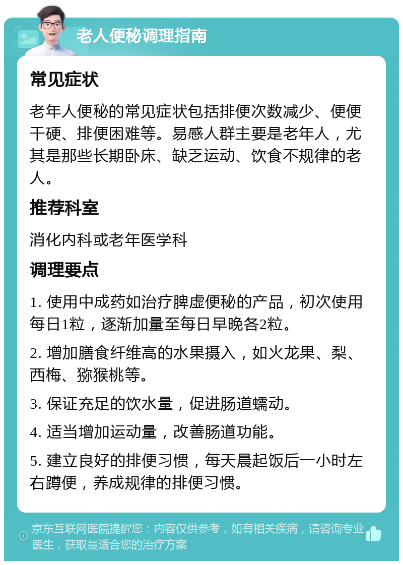 老人便秘调理指南 常见症状 老年人便秘的常见症状包括排便次数减少、便便干硬、排便困难等。易感人群主要是老年人，尤其是那些长期卧床、缺乏运动、饮食不规律的老人。 推荐科室 消化内科或老年医学科 调理要点 1. 使用中成药如治疗脾虚便秘的产品，初次使用每日1粒，逐渐加量至每日早晚各2粒。 2. 增加膳食纤维高的水果摄入，如火龙果、梨、西梅、猕猴桃等。 3. 保证充足的饮水量，促进肠道蠕动。 4. 适当增加运动量，改善肠道功能。 5. 建立良好的排便习惯，每天晨起饭后一小时左右蹲便，养成规律的排便习惯。