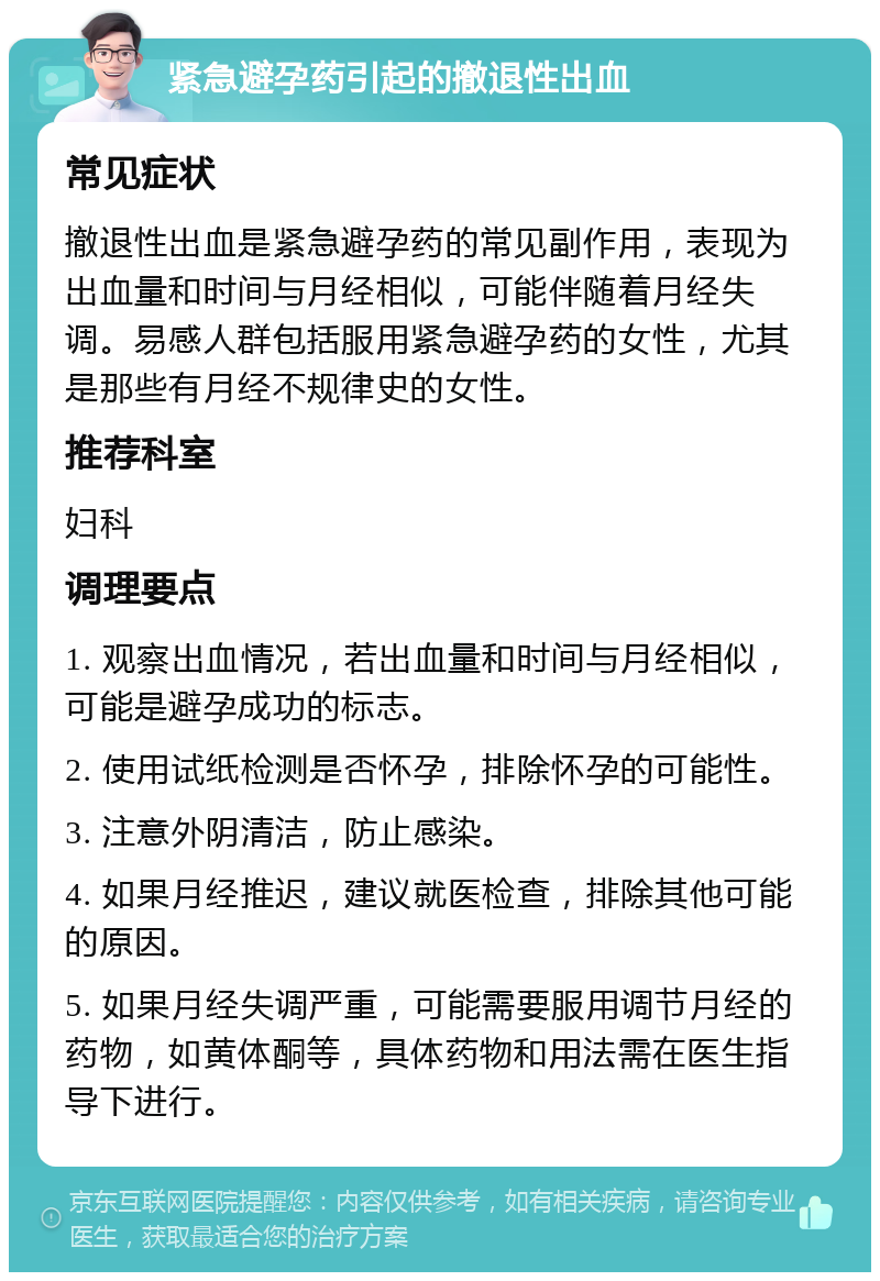 紧急避孕药引起的撤退性出血 常见症状 撤退性出血是紧急避孕药的常见副作用，表现为出血量和时间与月经相似，可能伴随着月经失调。易感人群包括服用紧急避孕药的女性，尤其是那些有月经不规律史的女性。 推荐科室 妇科 调理要点 1. 观察出血情况，若出血量和时间与月经相似，可能是避孕成功的标志。 2. 使用试纸检测是否怀孕，排除怀孕的可能性。 3. 注意外阴清洁，防止感染。 4. 如果月经推迟，建议就医检查，排除其他可能的原因。 5. 如果月经失调严重，可能需要服用调节月经的药物，如黄体酮等，具体药物和用法需在医生指导下进行。