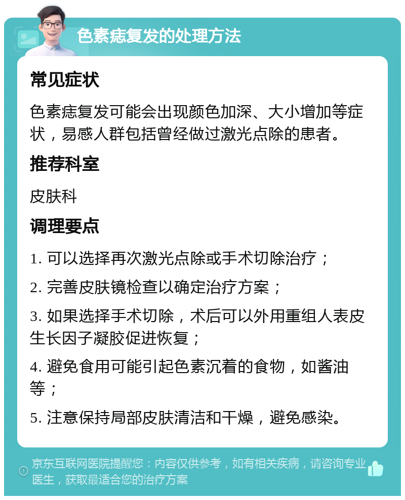 色素痣复发的处理方法 常见症状 色素痣复发可能会出现颜色加深、大小增加等症状，易感人群包括曾经做过激光点除的患者。 推荐科室 皮肤科 调理要点 1. 可以选择再次激光点除或手术切除治疗； 2. 完善皮肤镜检查以确定治疗方案； 3. 如果选择手术切除，术后可以外用重组人表皮生长因子凝胶促进恢复； 4. 避免食用可能引起色素沉着的食物，如酱油等； 5. 注意保持局部皮肤清洁和干燥，避免感染。