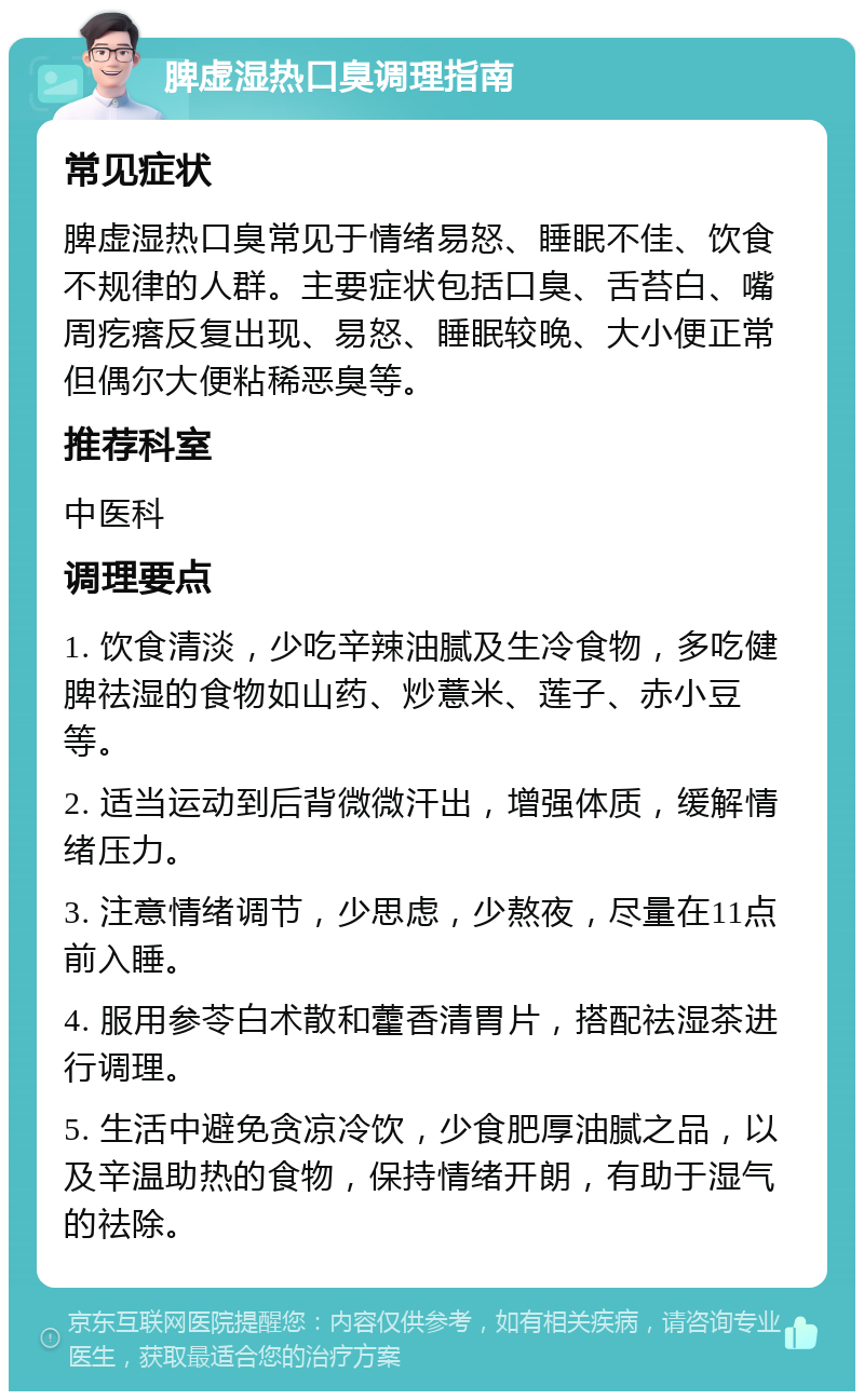 脾虚湿热口臭调理指南 常见症状 脾虚湿热口臭常见于情绪易怒、睡眠不佳、饮食不规律的人群。主要症状包括口臭、舌苔白、嘴周疙瘩反复出现、易怒、睡眠较晚、大小便正常但偶尔大便粘稀恶臭等。 推荐科室 中医科 调理要点 1. 饮食清淡，少吃辛辣油腻及生冷食物，多吃健脾祛湿的食物如山药、炒薏米、莲子、赤小豆等。 2. 适当运动到后背微微汗出，增强体质，缓解情绪压力。 3. 注意情绪调节，少思虑，少熬夜，尽量在11点前入睡。 4. 服用参苓白术散和藿香清胃片，搭配祛湿茶进行调理。 5. 生活中避免贪凉冷饮，少食肥厚油腻之品，以及辛温助热的食物，保持情绪开朗，有助于湿气的祛除。