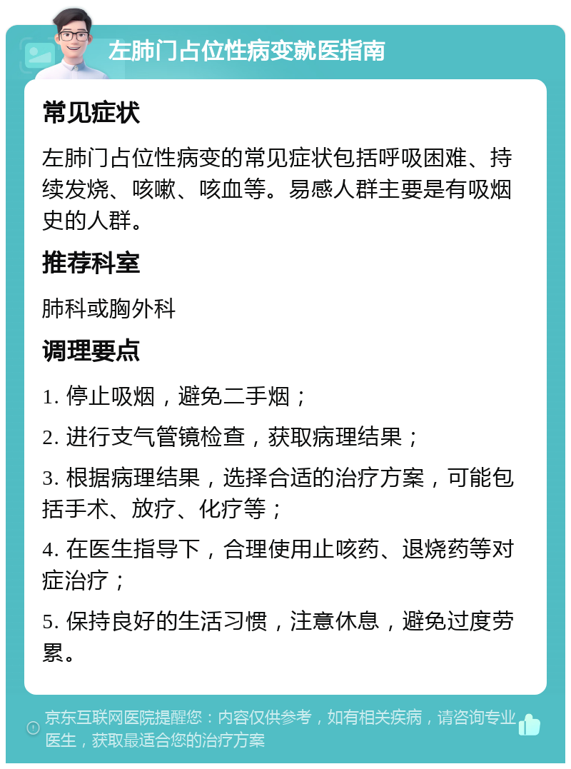 左肺门占位性病变就医指南 常见症状 左肺门占位性病变的常见症状包括呼吸困难、持续发烧、咳嗽、咳血等。易感人群主要是有吸烟史的人群。 推荐科室 肺科或胸外科 调理要点 1. 停止吸烟，避免二手烟； 2. 进行支气管镜检查，获取病理结果； 3. 根据病理结果，选择合适的治疗方案，可能包括手术、放疗、化疗等； 4. 在医生指导下，合理使用止咳药、退烧药等对症治疗； 5. 保持良好的生活习惯，注意休息，避免过度劳累。