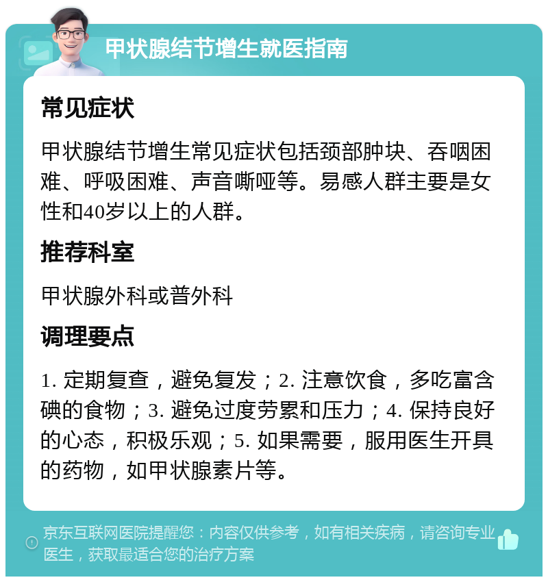 甲状腺结节增生就医指南 常见症状 甲状腺结节增生常见症状包括颈部肿块、吞咽困难、呼吸困难、声音嘶哑等。易感人群主要是女性和40岁以上的人群。 推荐科室 甲状腺外科或普外科 调理要点 1. 定期复查，避免复发；2. 注意饮食，多吃富含碘的食物；3. 避免过度劳累和压力；4. 保持良好的心态，积极乐观；5. 如果需要，服用医生开具的药物，如甲状腺素片等。