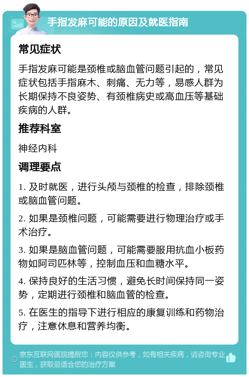 手指发麻可能的原因及就医指南 常见症状 手指发麻可能是颈椎或脑血管问题引起的，常见症状包括手指麻木、刺痛、无力等，易感人群为长期保持不良姿势、有颈椎病史或高血压等基础疾病的人群。 推荐科室 神经内科 调理要点 1. 及时就医，进行头颅与颈椎的检查，排除颈椎或脑血管问题。 2. 如果是颈椎问题，可能需要进行物理治疗或手术治疗。 3. 如果是脑血管问题，可能需要服用抗血小板药物如阿司匹林等，控制血压和血糖水平。 4. 保持良好的生活习惯，避免长时间保持同一姿势，定期进行颈椎和脑血管的检查。 5. 在医生的指导下进行相应的康复训练和药物治疗，注意休息和营养均衡。