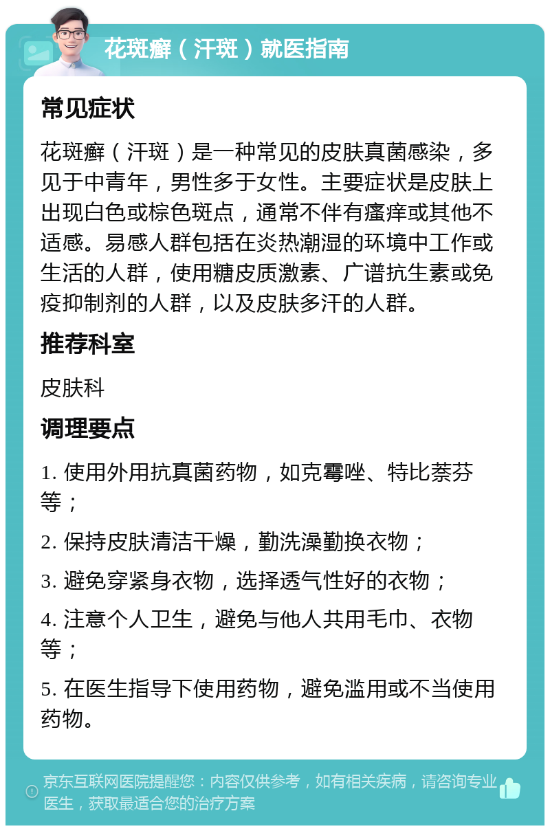 花斑癣（汗斑）就医指南 常见症状 花斑癣（汗斑）是一种常见的皮肤真菌感染，多见于中青年，男性多于女性。主要症状是皮肤上出现白色或棕色斑点，通常不伴有瘙痒或其他不适感。易感人群包括在炎热潮湿的环境中工作或生活的人群，使用糖皮质激素、广谱抗生素或免疫抑制剂的人群，以及皮肤多汗的人群。 推荐科室 皮肤科 调理要点 1. 使用外用抗真菌药物，如克霉唑、特比萘芬等； 2. 保持皮肤清洁干燥，勤洗澡勤换衣物； 3. 避免穿紧身衣物，选择透气性好的衣物； 4. 注意个人卫生，避免与他人共用毛巾、衣物等； 5. 在医生指导下使用药物，避免滥用或不当使用药物。