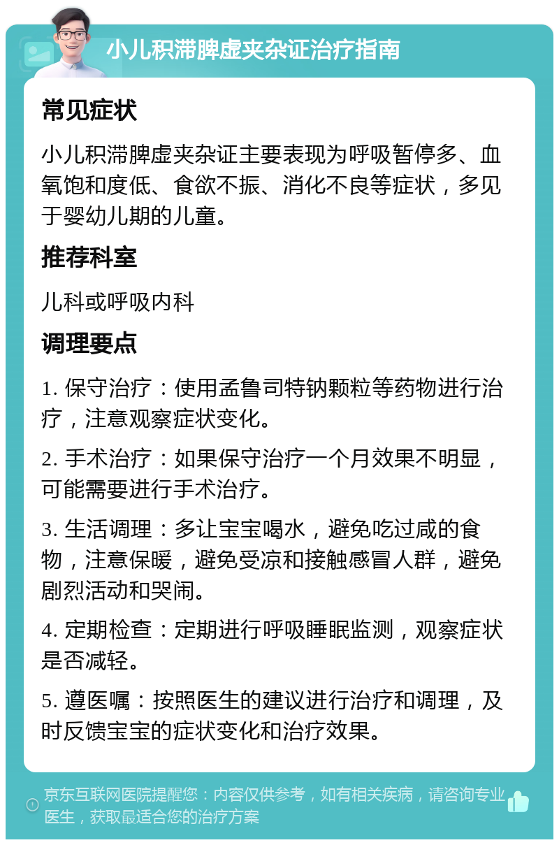 小儿积滞脾虚夹杂证治疗指南 常见症状 小儿积滞脾虚夹杂证主要表现为呼吸暂停多、血氧饱和度低、食欲不振、消化不良等症状，多见于婴幼儿期的儿童。 推荐科室 儿科或呼吸内科 调理要点 1. 保守治疗：使用孟鲁司特钠颗粒等药物进行治疗，注意观察症状变化。 2. 手术治疗：如果保守治疗一个月效果不明显，可能需要进行手术治疗。 3. 生活调理：多让宝宝喝水，避免吃过咸的食物，注意保暖，避免受凉和接触感冒人群，避免剧烈活动和哭闹。 4. 定期检查：定期进行呼吸睡眠监测，观察症状是否减轻。 5. 遵医嘱：按照医生的建议进行治疗和调理，及时反馈宝宝的症状变化和治疗效果。