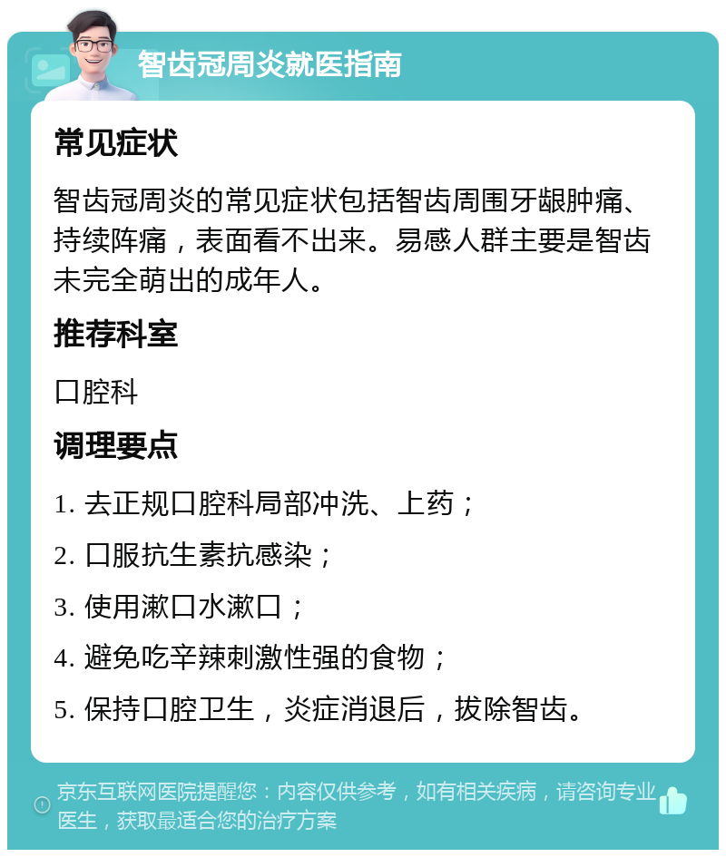 智齿冠周炎就医指南 常见症状 智齿冠周炎的常见症状包括智齿周围牙龈肿痛、持续阵痛，表面看不出来。易感人群主要是智齿未完全萌出的成年人。 推荐科室 口腔科 调理要点 1. 去正规口腔科局部冲洗、上药； 2. 口服抗生素抗感染； 3. 使用漱口水漱口； 4. 避免吃辛辣刺激性强的食物； 5. 保持口腔卫生，炎症消退后，拔除智齿。