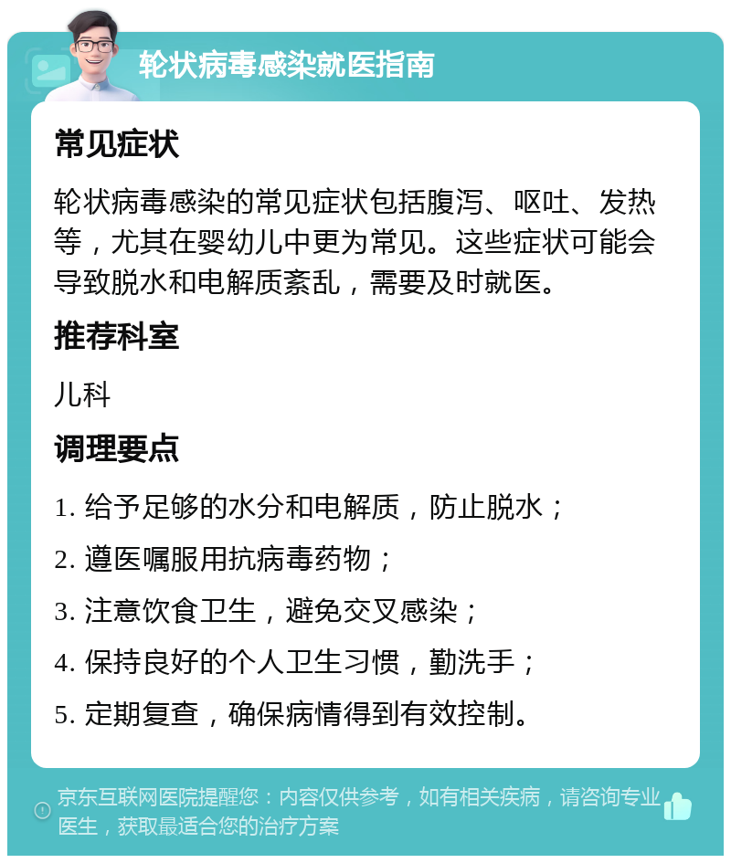 轮状病毒感染就医指南 常见症状 轮状病毒感染的常见症状包括腹泻、呕吐、发热等，尤其在婴幼儿中更为常见。这些症状可能会导致脱水和电解质紊乱，需要及时就医。 推荐科室 儿科 调理要点 1. 给予足够的水分和电解质，防止脱水； 2. 遵医嘱服用抗病毒药物； 3. 注意饮食卫生，避免交叉感染； 4. 保持良好的个人卫生习惯，勤洗手； 5. 定期复查，确保病情得到有效控制。